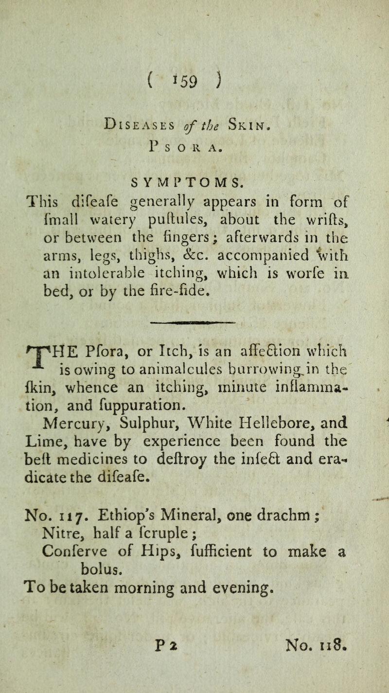 Diseases of the Skin. P S O R A. SYMPTOMS. This difeafe generally appears in form of fmall watery pullules, about the wrifts, or between the fingers; afterwards in the arms, legs, thighs, &c. accompanied with an intolerable itching, which is worfe in, bed, or by the fire-fide. Pfora, or Itch, is an affe6lion which isowing to animalcules burrowing^in the fkin, whence an itching, minute inflamma- tion, and fuppuration. Mercury, Sulphur, White Hellebore, andl Lime, have by experience been found the belt medicines to deftroy the infeQ; and era- dicate the difeafe. No. 117. Ethiop’s Mineral, one drachm; Nitre, half a fcruple; Conferve of Hips, fufficient to make a bolus. To betaken morning and evening.
