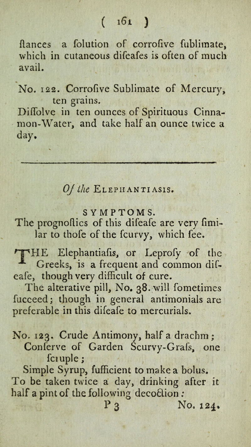 ( ) (lances a folution of corrofive fublimate, which in cutaneous difeafes is often of much avail. No. 122. Corrofive Sublimate of Mercury, ten grains. DilTolve in ten ounces of Spirituous Cinna- mon-Water, and take half an ounce twice a day. OJ the Elephantiasis. SYMPTOMS. The prognohics of this difeafe are very fimi- lar to thofe of the fcurvy, which fee. Elephantiafis, or Leprofy of the Greeks, is a frequent and common dif- eafe, though very difficult of cure. The alterative pill. No, 38. will fometimes fucceed; though in general antimonials are preferable in this difeafe to mercurials. No. 123. Crude Antimony, half a drachm; Conferve of Garden Scurvy-Grafs, one fctuple; Simple Syrup, fufficient to make a bolus. To be taken twice a day, drinking after it half a pint of the following decoQ,ion; P 3 No. 124.