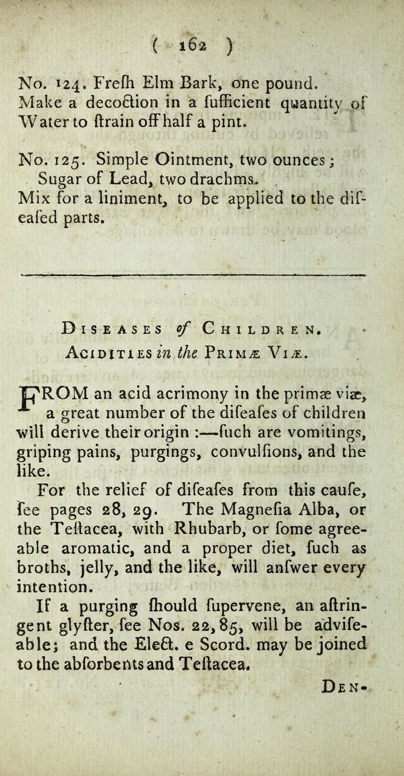 No. 124. Frefh Elm Bark, one pound. Make a decoction in a fufficient quantity of Water to ftrain olFhalf a pint. No. 125. Simple Ointment, two ounces; Sugar of Lead, two drachms> Mix for a liniment, to be applied to the dif- eafed parts. D I s E ASES of Children. Acidities the PrimjE Vi^e. an acid acrimony in the primae viae. a great number of the difeafes of children ■will derive their origin :—fuch are vomitings, griping pains, purgings, convulfions, and the like. For the relief of difeafes from this caufe, fee pages 28, 29. The Magnefia Alba, or the Teltacea, with Rhubarb, or fome agree- able aromatic, and a proper diet, fuch as broths, jelly, and the like, will anfwer every intention. If a purging fliould fupervene, an aftrin- gent glyfter, fee Nos. 22,85, advife- ablej and the Eleft. e Scord. may be joined to the abforbeots and Teftacea. Den-