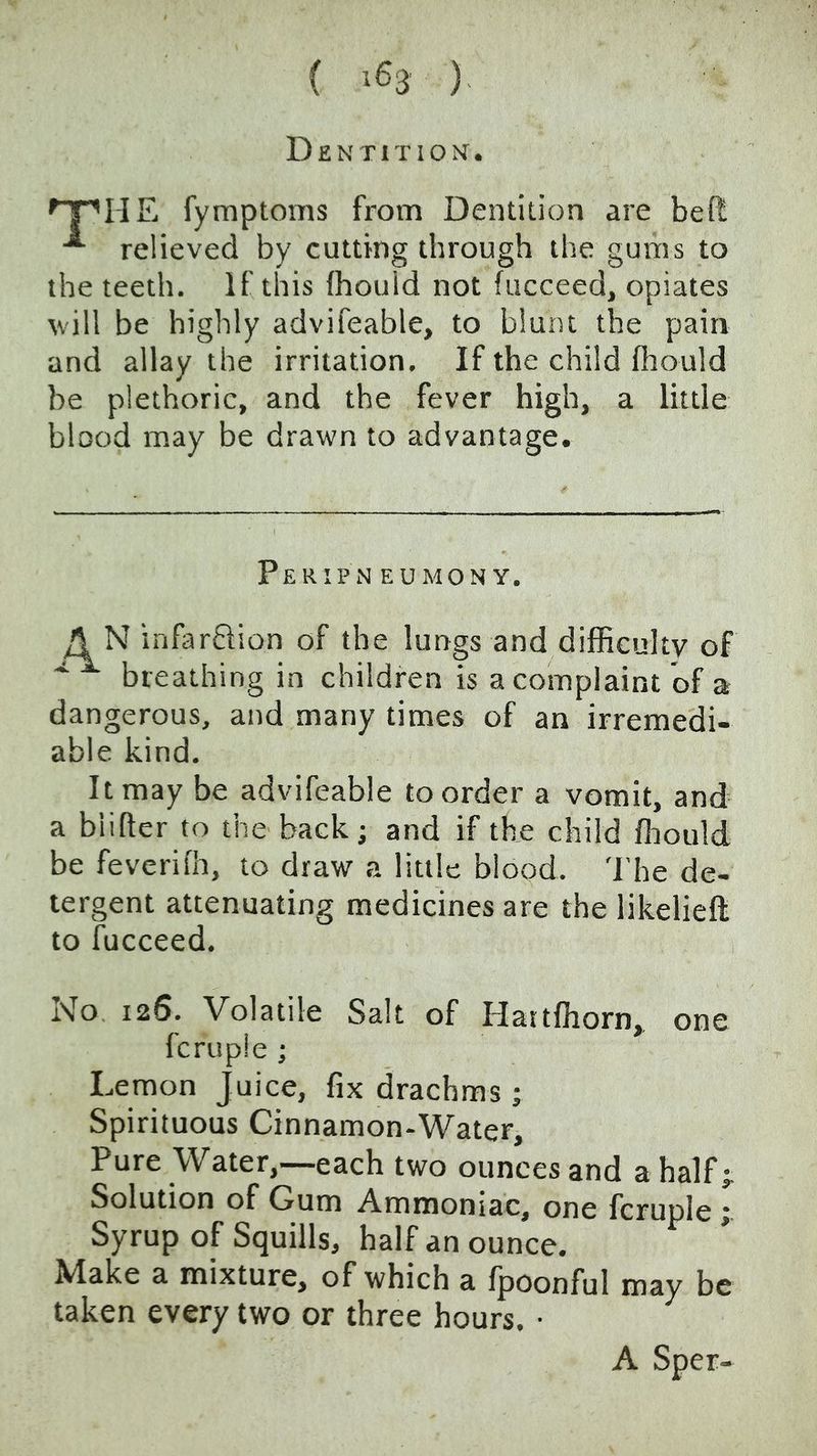 ( >63 ) Dentition. HE fymptoms from Dentition are beft relieved by cutting through the gums to the teeth. If this (hould not fucceed, opiates \vill be highly advifeable, to blunt the pain and allay the irritation. If the child fliould be plethoric, and the fever high, a little blood may be drawn to advantage. PeRIPN EUMONY. A N infardion of the lungs and difficulty of breathing in children is a complaint of a dangerous, and many times of an irremedi- able kind. It may be advifeable to order a vomit, and a biifter to the back; and if the child ffiould be feverifh, to draw a little blood. 'I’he de- tergent attenuating medicines are the likelieft to fucceed. No 126. Volatile Salt of Haitffiorn, one fcruple; Lemon Juice, fix drachms ; Spirituous Cinnamon-Water, Pure Water,—each two ounces and a half j Solution of Gum Ammoniac, one fcruple j. Syrup of Squills, half an ounce. Make a mixture, of which a fpoonful may be taken every two or three hours. ■ A Sper-