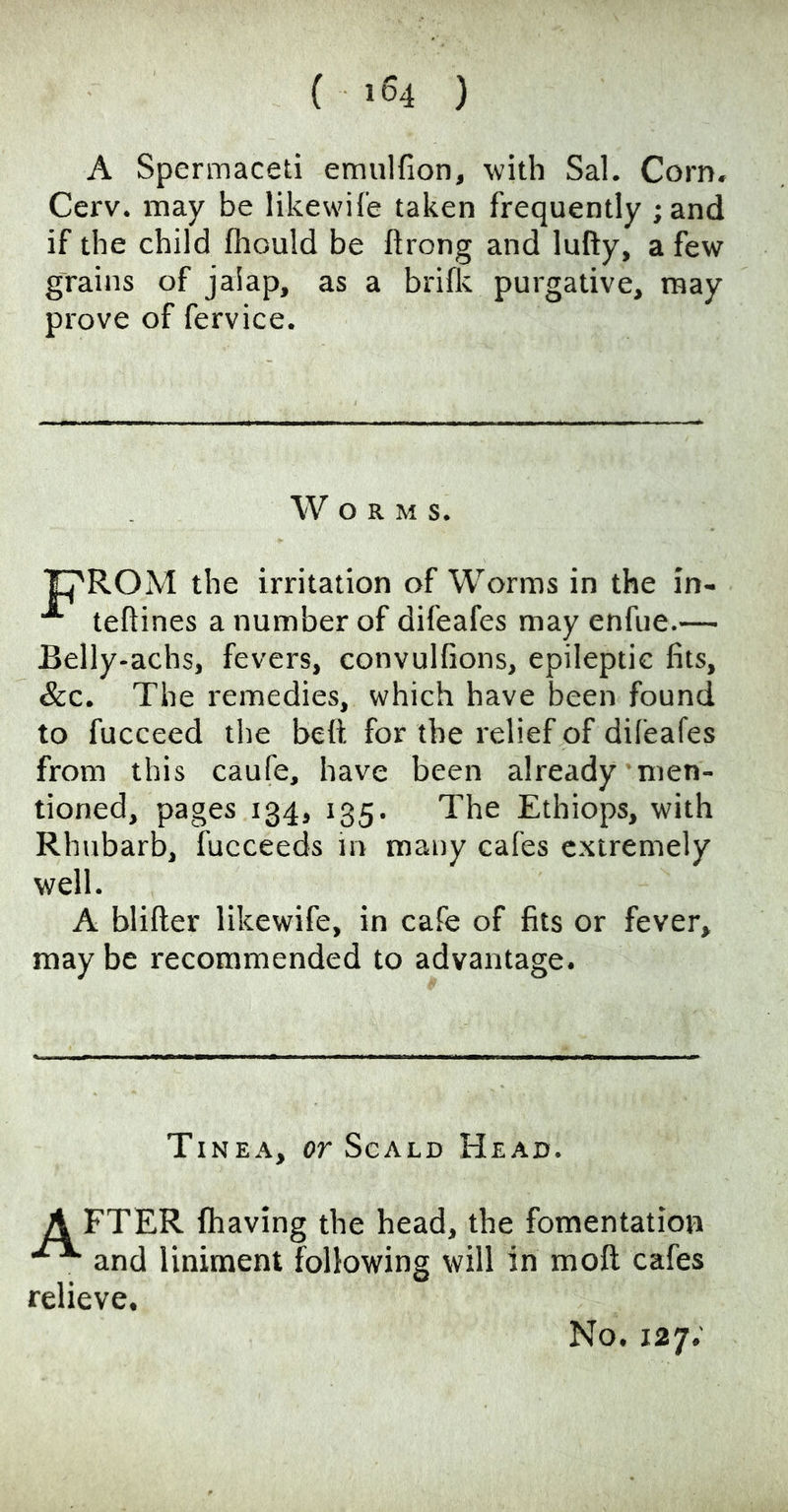 A Spermaceti emvilfion, with Sal. Corn. Cerv. may be likewile taken frequently ;and if the child fliould be ftrong and lufty, a few grains of jalap, as a brillc purgative, may prove of fervice. Worms. M the irritation of Worms in the in- teftines a number of difeafes may enfue.— Belly-achs, fevers, convulfions, epileptic fits. See, The remedies, which have been found to fucceed the bell for the relief of difeafes from this caufe, have been already men- tioned, pages 134, 135. The Ethiops, with Rhubarb, fucceeds in many cafes extremely well. A blifler likewife, in cafe of fits or fever, may be recommended to advantage. Tinea, or Scald Head. A FTER fhaving the head, the fomentation and liniment following will in moft cafes relieve. No, 127;