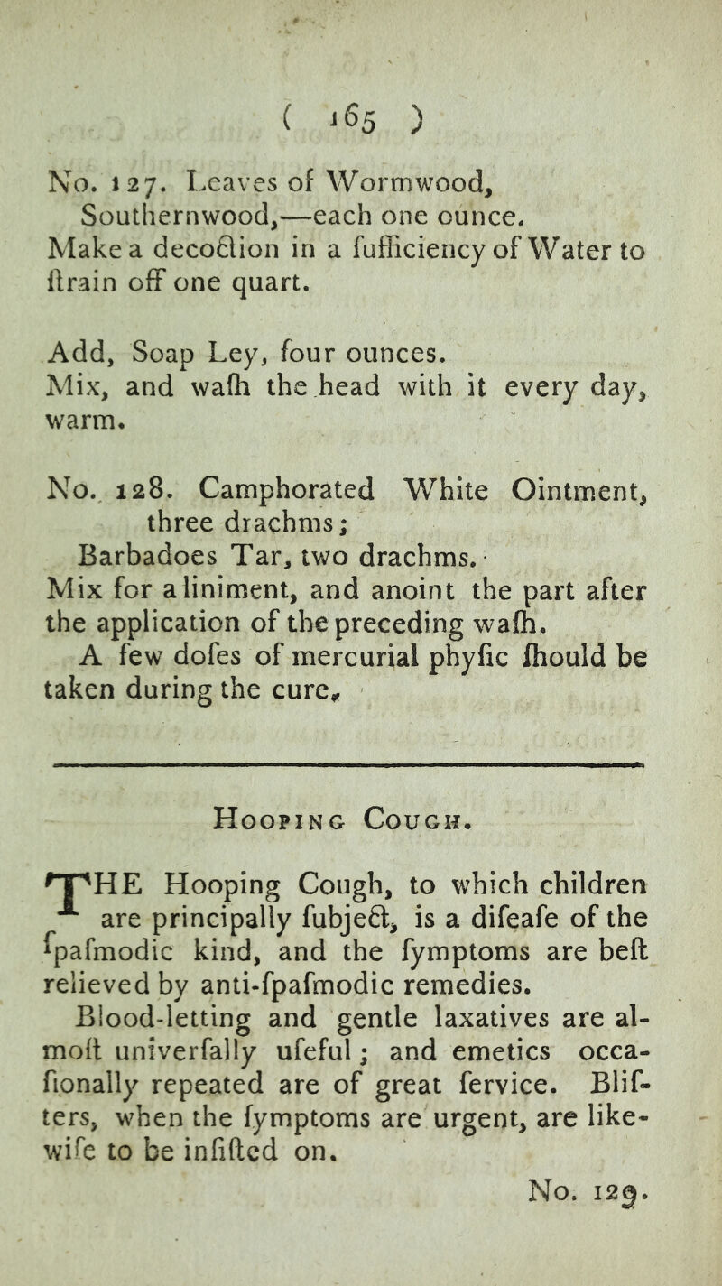 ( ) No. 127. Leaves of Wormwood, Southernwood,—each one ounce. Make a decoQion in a fufficiency of Water to drain off one quart. Add, Soap Ley, four ounces. Mix, and wafh the head with it every day, warm. No. 128. Camphorated White Ointment, three drachms; Barbadoes Tar, two drachms. Mix for a liniment, and anoint the part after the application of the preceding walh. A few dofes of mercurial phyfic fhould be taken during the cure. Hooping Cough. Hooping Cough, to which children are principally fubjeft, is a difeafe of the fpafmodic kind, and the fymptoms are bell relieved by anti-fpafmodic remedies. Blood-letting and gentle laxatives are al- molt univerfally ufeful; and emetics occa- fionally repeated are of great fervice. Blif- ters, when the fymptoms are urgent, are like- wife to be infiftcd on. No. I2g.