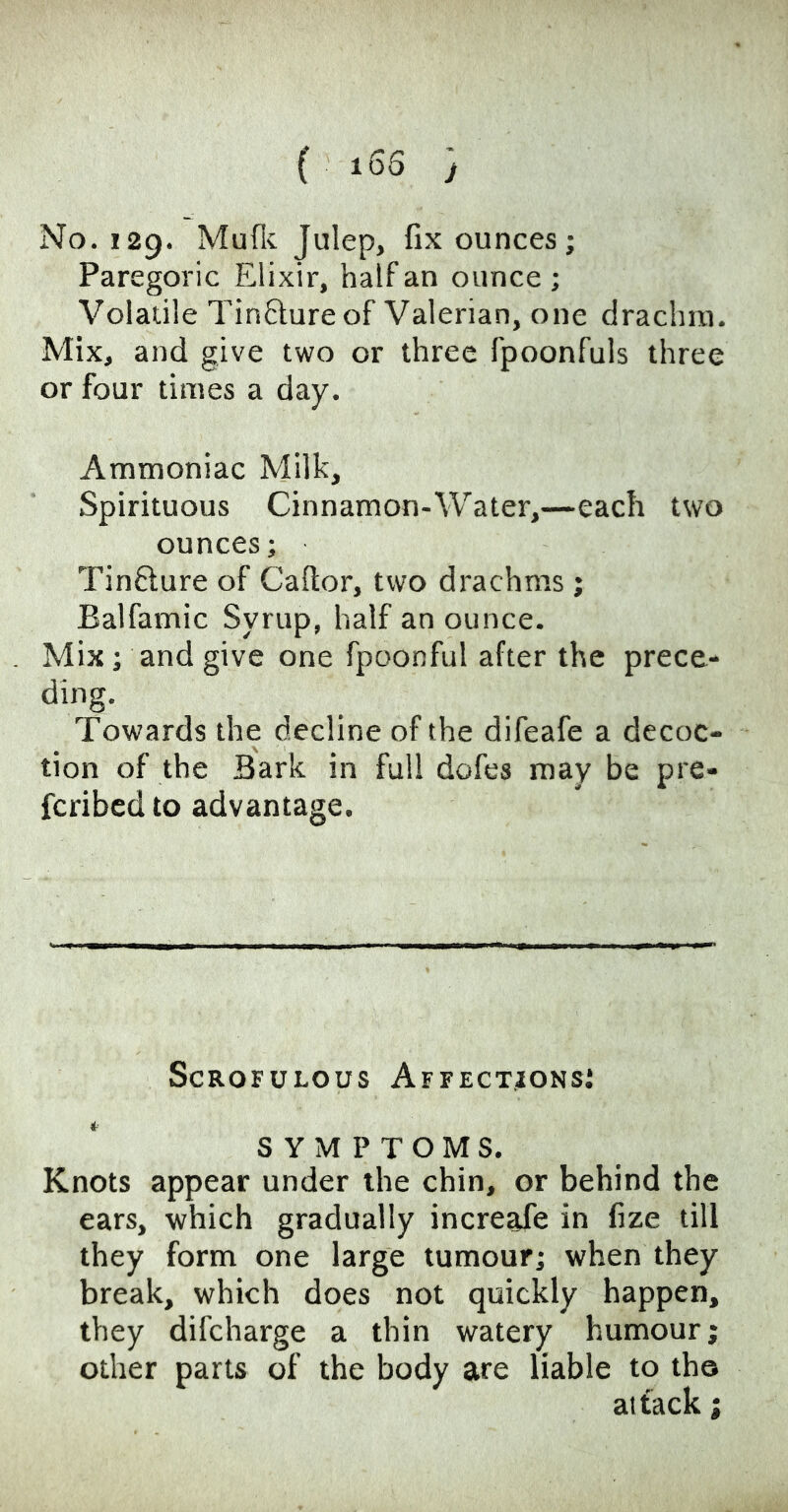 ( i65 -j No. 129. Mufic Julep, fix ounces; Paregoric Elixir, half an ounce ; Volaule Tinfture of Valerian, one draclun. Mix, and give two or three fpoonfuls three or four times a day. Ammoniac Milk, Spirituous Cinnamon-Water,—each two ounces; Tinfture of Caftor, two drachms ; Balfamic Syrup, half an ounce. Mix; and give one fpoonful after the prece- ding. Towards the decline of the difeafe a decoc- tion of the Bark in full dofes may be pre- fcribed to advantage. Scrofulous Affections: SYMPTOMS. Knots appear under the chin, or behind the ears, which gradually increafe in fize till they form one large tumour; when they break, which does not quickly happen, they difcharge a thin watery humour; other parts of the body are liable to tho attack;