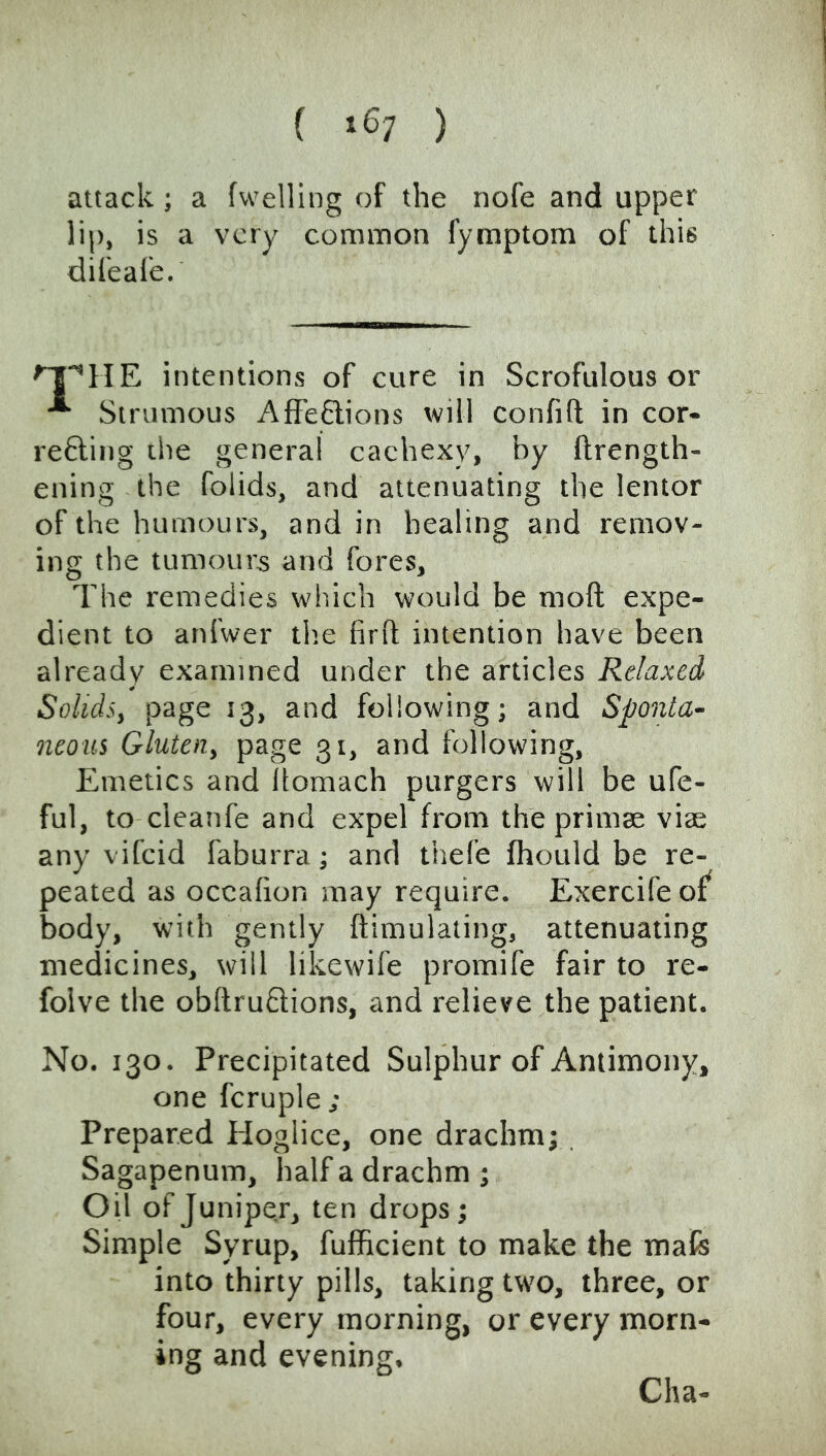 ( »67 ) attack; a fwelling of the nofe and upper lip, is a very common fymptom of this difeafe. intentions of cure in Scrofulous or * Strumous AlFeftions will confift in cor- refting the general cachexy, by ftrength- ening the folids, and attenuating the lentor of the humours, and in healing and remov- ing the tumours and fores. The remedies which would be moft expe- dient to anfwer tlie firfl intention have been already examined under the articles Relaxed Solids, page 13, and following; and Sponta- neous Gluten, page 31, and following. Emetics and Itomach purgers will be ufe- ful, to cleanfe and expel from the primse viae any vifeid faburra; and thefe fhould be re- peated as occalion may require. Exercife of^ body, with gently ftimulating, attenuating medicines, will likewife promife fair to re- folve the obRruftions, and relieve the patient. No. 130. Precipitated Sulphur of Antimony, one fcruple ; Prepared Hoglice, one drachm; Sagapenum, half a drachm; Oil of Juniper, ten drops; Simple Syrup, fufficient to make the mafe into thirty pills, taking two, three, or four, every morning, or every morn- ing and evening. Cha-