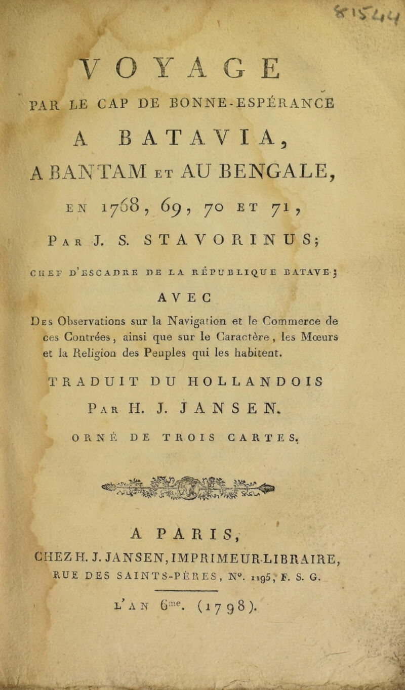 prfïLf -  V O Y A G E PAR LE CAP DE BONNE-ESPÉRANCE A BATAVIA, A BAN TA M et AU BENGALE, EN 1768, 69 , 70 ET 71, Par J. S. STAVORINUS; C li E F d’escadre DE LA P. ET U ELI QUE E ATAV E J AVEC Des Observations sur la Navigation et le Commerce de ces Contrées, ainsi que sur le Caractère , les Mœurs et la Religion des Peuples qui les habitent. TRADUIT DU HOLLANDOIS Par H. J. J A N S £ N. ORNÉ DE TROIS CARTES. A PARIS, CHEZ H. J. JANSEN, IMPRIMEUR LIBRAIRE, RUE DES SAINTS-PÈRES, Ntf. ii95, F. S. G. l/ A N (ù!e. (1798). '■‘rSîüL-’ ■ ... ■A ï I ■