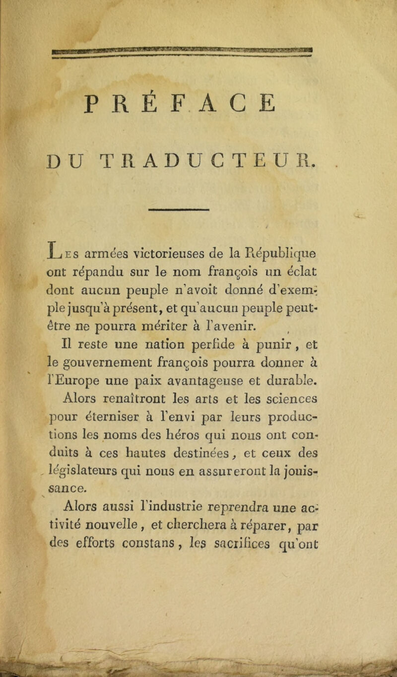 fSK'j .'.«wr.wxnfr^sw* un PRÉFACE DU T R A D U C T E U R. Les armées victorieuses de la République ont répandu sur le nom François un éclat dont aucun peuple n’a voit donné d’exem-; pie jusqu à présent, et qu’aucun peuple peut- être ne pourra mériter à l’avenir. Il reste une nation perfide à punir , et le gouvernement François pourra donner à l’Europe une paix avantageuse et durable. Alors renaîtront les arts et les sciences pour éterniser à l’envi par leurs produc- tions les noms des héros qui nous ont con- duits à ces hautes destinées, et ceux des „ législateurs qui nous en assureront la jouis- sance. ■ Alors aussi l’industrie reprendra une ac- tivité nouvelle, et cherchera à réparer, par des eFForts constans, les sacrifices qu’ont i