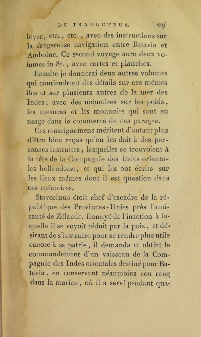 DU TRADUCTEU R.’ VIJ leyer, etc., etc. , avec clés instructions sur la dangereuse navigation entre Batavia et Amboine. Ce second voyage aura deux vo- lumes in 8°., avec cartes et planches. Ensuite je donnerai deux autres volumes qui contiendront des détails sur ces mêmes îles et sur plusieurs autres de la mer des Indes; avec des mémoires sur les poids, les mesures et les monnoies qui sont en usage dans le commerce de ccs parages. Ces renseignemens méritent d'autant plus d’être bien reçus qu’on les doit à des per- sonnes instruites, lesquelles se trouvoient à la tète de la Compagnie des Indes orienta- les hollaâdoise, et qui les ont écrits sur les lieux mêmes dont il est question dans ces mémoires. Stavorinus étoit chef d’escadre de la ré- publique des Provinces-Unies près l’ami- rauté de Zélande. Ennuyé de l inaction à la- quelle il se voyoit réduit par la paix , et dé- sirant de s'instruire pour se rendre plus utile encore à sa patrie, il demanda et obtint le commandement d’un vaisseau de la Com- pagnie des Indes orientales destiné pour Ba- tavia , en conservant néanmoins sou rang O dans la marine, ou il a servi pendant qua-