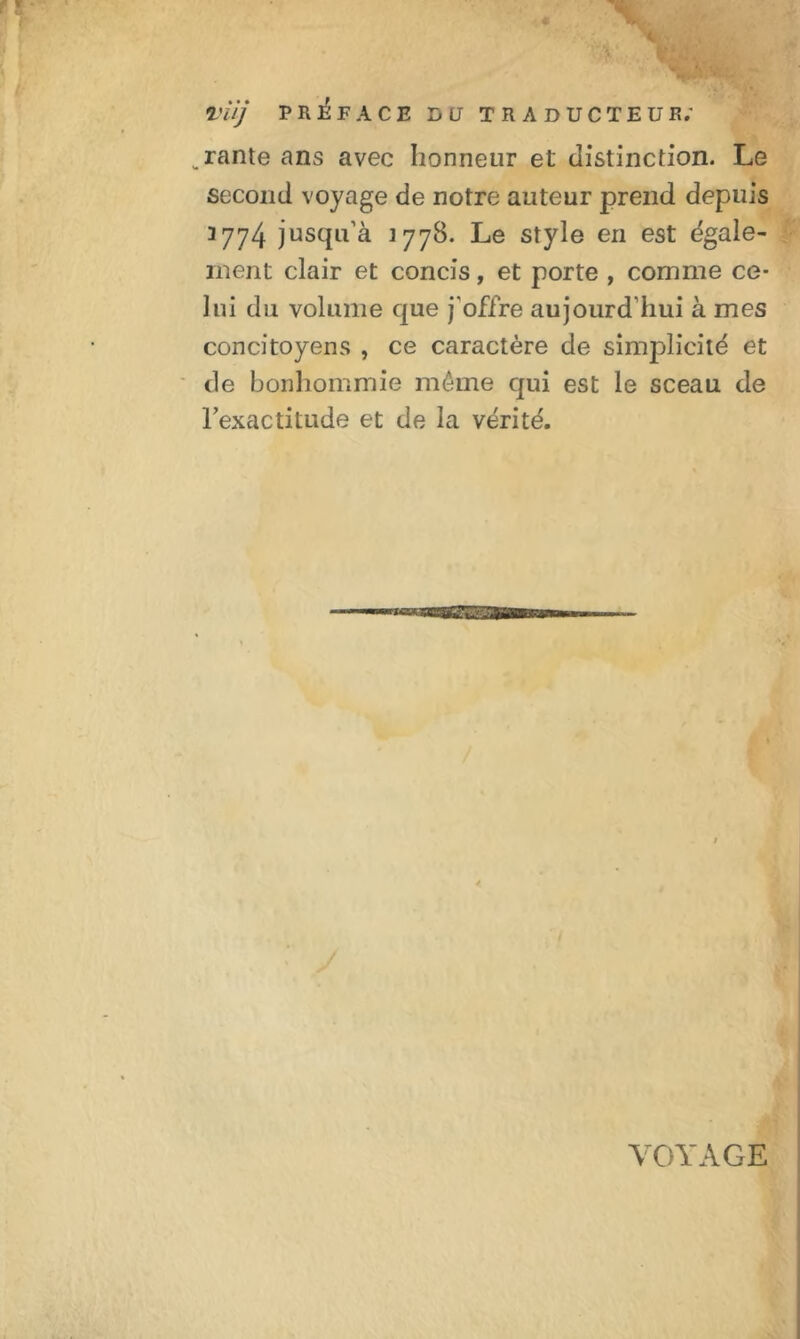 VUJ PREFACE DU TRADUCTEUR.' „rante ans avec honneur et distinction. Le second voyage de notre auteur prend depuis 3774 jusqu’à 377B. Le style en est égale- ment clair et concis, et porte , comme ce- lui du volume que j'offre aujourd’hui à mes concitoyens , ce caractère de simplicité et de bonhommie même qui est le sceau de l’exactitude et de la vérité. VOYAGE