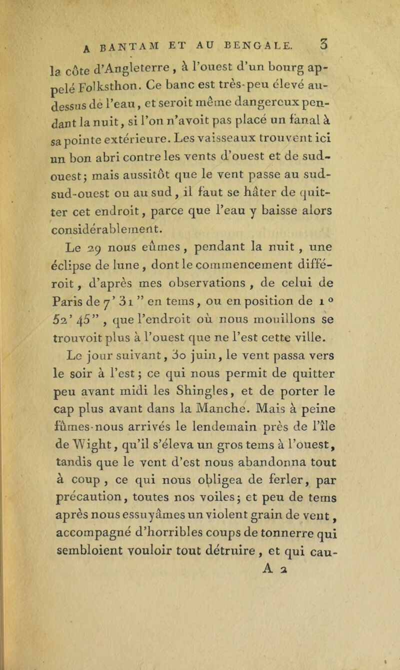 la côte d’Angleterre , à l’ouest d’un bourg ap- pelé Folksthon. Ce banc est très-peu élevé au- dessus de l’eau, et seroit même dangereux pen- dant la nuit, si l’on n’avoit pas placé un fanal à sa pointe extérieure. Les vaisseaux trouvent ici un bon abri contre les vents d’ouest et de sud- ouest; mais aussitôt que le vent passe au sud- sud-ouest ou au sud, il faut se hâter de quit- ter cet endroit, parce que l’eau y baisse alors considérablement. Le 29 nous eûmes , pendant la nuit , une éclipse de lune, dont le commencement diffé- roit, d’après mes observations , de celui de Paris de 7 ’ 31 ” en teins, ou en position de 1 0 52’ 45” , que l’endroit où nous mouillons se trouvoit plus à l’ouest que ne l’est cette ville. Le jour suivant, 3o juin, le vent passa vers le soir à l’est ; ce qui nous permit de quitter peu avant midi les Shingles, et de porter le cap plus avant dans la Manche. Mais à peine fûmes-nous arrivés le lendemain près de l’île deMight, qu’il s’éleva un gros teins à l’ouest, tandis que le vent d’est nous abandonna tout à coup , ce qui nous obligea de ferler, par précaution, toutes nos voiles; et peu de tems après nous essuyâmes un violent grain de vent, accompagné d’horribles coups de tonnerre qui sembloient vouloir tout détruire , et qui cau- A 2