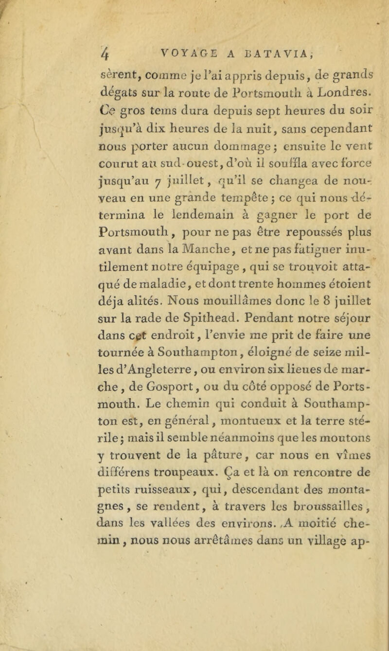 4 VOYAGE A LATAVIA, sèrent, comme je l’ai appris depuis, de grands dégâts sur la route de Portsmouth a Londres. Ce gros tems dura depuis sept heures du soir jusqu’à dix heures de la nuit, sans cependant nous porter aucun dommage ; ensuite le vent courut au sud-ouest, d’oii il souffla avec force jusqu’au 7 juillet, qu’il se changea de nou- veau en une grande tempête $ ce qui nous dé- termina le lendemain à gagner le port de Portsmouth , pour ne pas être repoussés plus avant dans la Manche, et ne pas fatiguer inu- tilement notre équipage , qui se trouvoit atta- qué de maladie, et dont trente hommes étoient déjà alités. Nous mouillâmes donc le 8 juillet sur la rade de Spithead. Pendant notre séjour dans cet endroit, l’envie me prit de faire une tournée à Southampton, éloigné de seize mil- les d’Angleterre, ou environ six lieues de mar- che , de Gosport, ou du côté opposé de Ports- mouth. Le chemin qui conduit à Southamp- ton est, en général, inontueux et la terre sté- rile $ mais il semble néanmoins que les moutons y trouvent de la pâture, car nous en vîmes differens troupeaux. Ça et là on rencontre de petits ruisseaux, qui, descendant des monta- gnes , se reudent, à travers les broussailles, dans les vallées des environs. ,A moitié che- min , nous nous arrêtâmes dans un village ap-