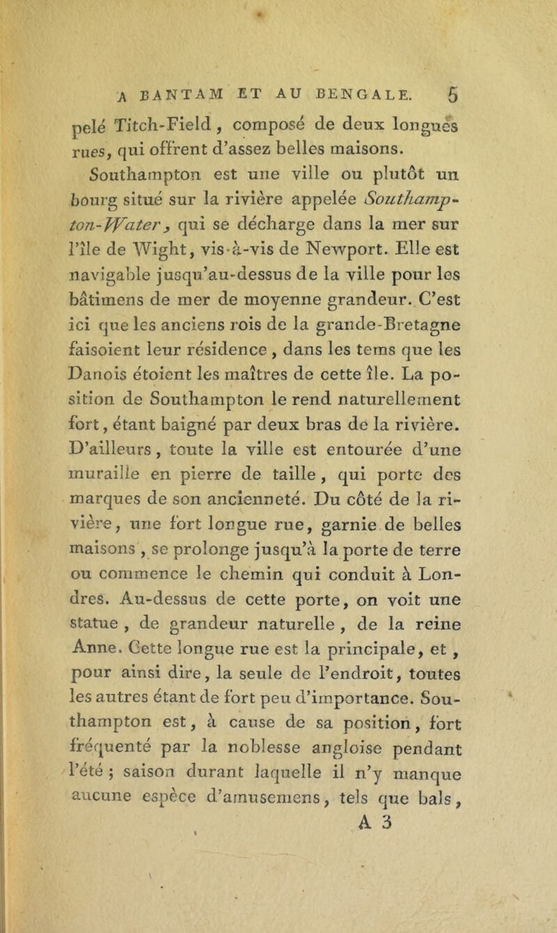 pelé Titch-Field, composé de deux longues rues, qui offrent d’assez belles maisons. Southampton est une ville ou plutôt un bourg situé sur la rivière appelée Southamp- ton- citer, qui se décharge dans la mer sur l’île de Wight, vis-à-vis de Newport. Elle est navigable jusqu’au-dessus de la ville pour les bâtiinens de mer de moyenne grandeur. C’est ici que les anciens rois de la grande-Bretagne faisoient leur résidence , dans les tems que les Danois étoient les maîtres de cette île. La po- sition de Southampton le rend naturellement fort, étant baigné par deux bras de la rivière. D’ailleurs , toute la ville est entourée d’une muraille en pierre de taille , qui porte des marques de son ancienneté. Du côté de la ri- vière , une fort longue rue, garnie de belles maisons , se prolonge jusqu’à la porte de terre ou commence le chemin qui conduit à Lon- dres. Âu-dessus de cette porte, on voit une statue , de grandeur naturelle , de la reine Anne. Cette longue rue est la principale, et , pour ainsi dire, la seule de l’endroit, toutes les autres étant de fort peu d’importance. Sou- thampton est, à cause de sa position, fort fréquenté par la noblesse angloise pendant l’été ; saison durant laquelle il n’y manque aucune espèce d’amusemens, tels que bals, A 3 V