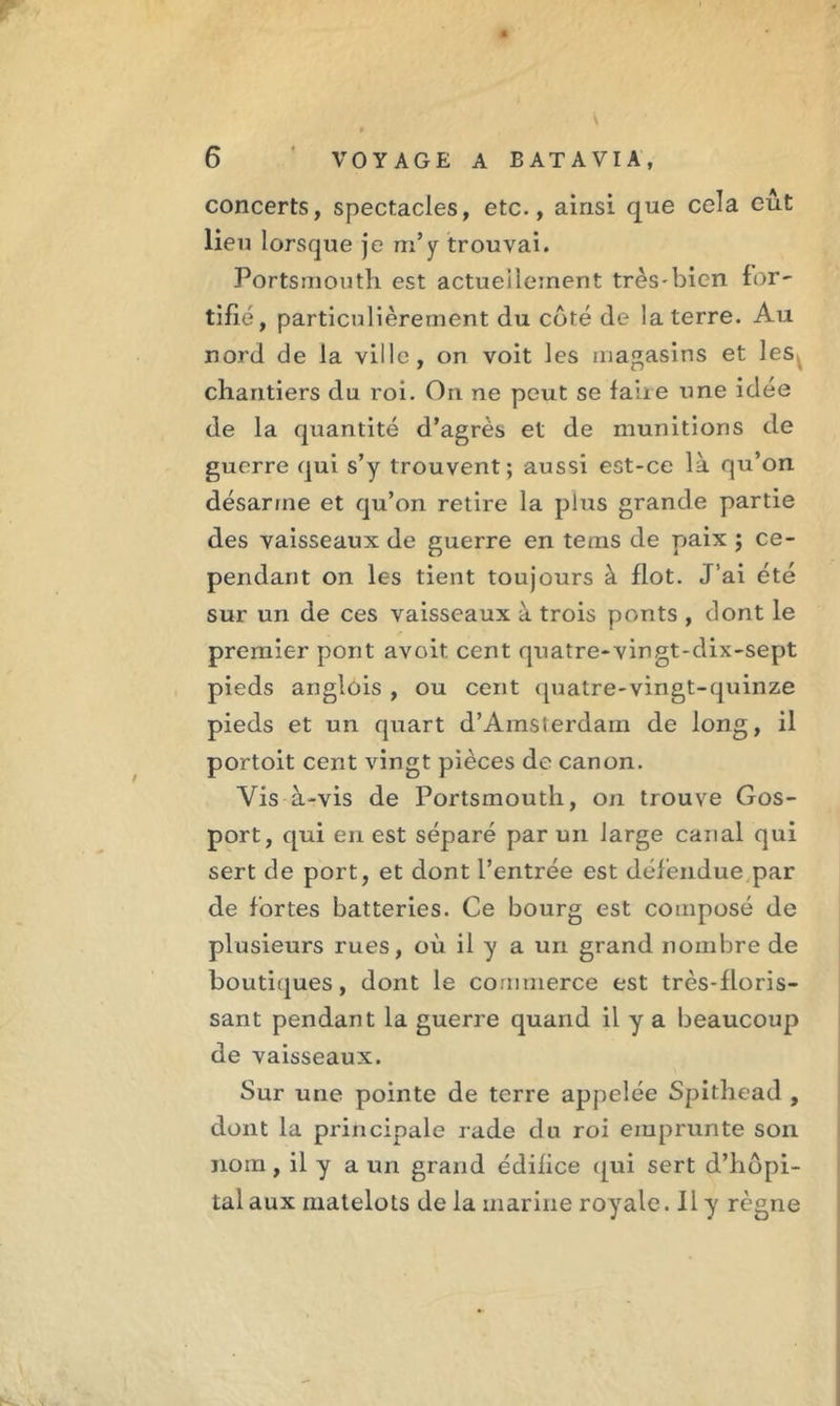 concerts, spectacles, etc., ainsi que cela eut lieu lorsque je m’y trouvai. Portsmouth est actuel leinent très-bien for- tifié, particulièrement du côté de la terre. Au nord de la ville, on voit les magasins et les. chantiers du roi. On ne peut se faire une idée de la quantité d’agrès et de munitions de guerre qui s’y trouvent; aussi est-ce là qu’on désarme et qu’on retire la plus grande partie des vaisseaux de guerre en tems de paix ; ce- pendant on les tient toujours à flot. J’ai été sur un de ces vaisseaux à trois ponts , dont le premier pont avoit cent quatre-vingt-dix-sept pieds anglois , ou cent quatre-vingt-quinze pieds et un quart d’Amsterdam de long, il portoit cent vingt pièces de canon. Vis à-vis de Portsmouth, on trouve Gos- port, qui en est séparé par un large canal qui sert de port, et dont l’entrée est défendue par de fortes batteries. Ce bourg est composé de plusieurs rues, où il y a un grand nombre de boutiques, dont le commerce est très-floris- sant pendant la guerre quand il y a beaucoup de vaisseaux. Sur une pointe de terre appelée Spithead , dont la principale rade du roi emprunte son nom, il y a un grand édifice qui sert d’hôpi- tal aux matelots de la marine royale. Il y règne