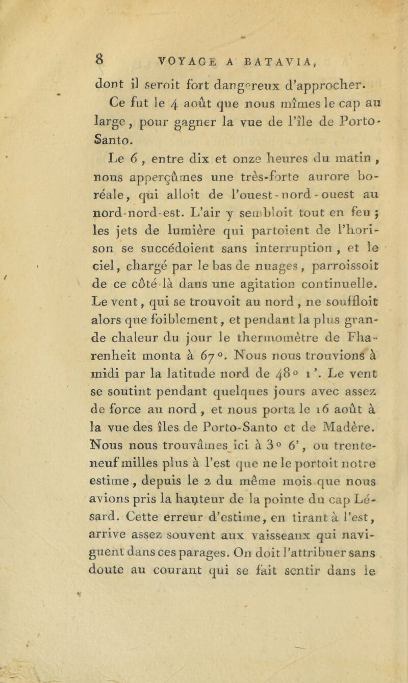 dont il seroit fort dangereux d’approcher. Ce fut le 4 août que nous mîmes le cap au large, pour gagner la vue de l’île de Porto - Santo. Le 6 , entre dix et onze heures du matin , nous apperçûmes une très-forte aurore bo- réale, qui alloit de l’ouest - nord - ouest au nord-nord-est. L’air y sembloit tout en feu j les jets de lumière qui partoient de l’hori- son se succédoierit sans interruption , et le ciel, chargé par le bas de nuages, parroissoit de ce côté là dans une agitation continuelle. Le vent, qui se trouvoit au nord , ne soulfloit alors que foiblement, et pendant la plus gran- de chaleur du jour le thermomètre de Fha • renheit monta à 6y°. Nous nous trouvions à midi par la latitude nord de 4^° i ’. Le vent se soutint pendant quelques jours avec assez de force au nord , et nous porta le 16 août à la vue des îles de Porto-Santo et de Madère. Nous nous trouvâmes ici à 3° 6’, ou trente- neuf milles plus à l’est que ne le portoit notre estime , depuis le 2 du même mois que nous avions pris la hauteur de la pointe du cap Lé- sard. Cette erreur d’estime, en tirant à l’est, arrive assez souvent aux vaisseaux qui navi- guent dans ces parages. On doit l’attribuer sans doute au courant qui se fait sentir dans le