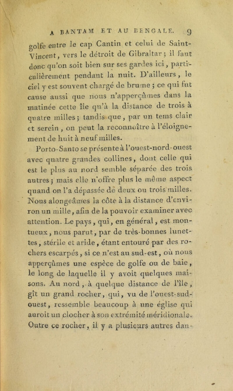 r golfe entre le cap Cantin et celui de Saint- Vincent, vers le détroit de Gibraltar; il faut donc qu’on soit bien sur ses gardes ici, parti- culièrement pendant la nuit. D’ailleurs , le ciel y est souvent chargé de brume ; ce qui fut cause aussi que nous n’apperçu.mes dans la matinée cette île qu’à la distance de trois à quatre milles; tandis que, par un tems clair et serein , on peut la reconnoître à l’éloigne- ment de huit à neuf milles. Porto- Santo se présente à l’ouest-nord- ouest avec quatre grandes collines, dont celle qui est le plus au nord semble séparée des trois autres; mais elle n’offre plus le même aspect quand on l’a dépassée dé deux ou trois milles. Nous alongeâmes la côte à la distance d’envi- ron un mille, afin de la pouvoir examiner avec attention. Le pays , qui, en général, est mon- tueux, nous parut, par de très-bonnes lunet- tes , stérile et aride , étant entouré par des ro- chers escarpés , si ce n’est au sud-est, où nous apperçûmes une espèce de golfe ou de baie, le long de laquelle il y avoit quelques mai- sons. Au nord , à quelque distance de l’île , gît un grand rocher, qui, vu de l’ouest-sud- ouest, ressemble beaucoup à une église qui auroit un clocher à son extrémité méridionale. Outre ce rocher, il y a plusieurs autres dan-