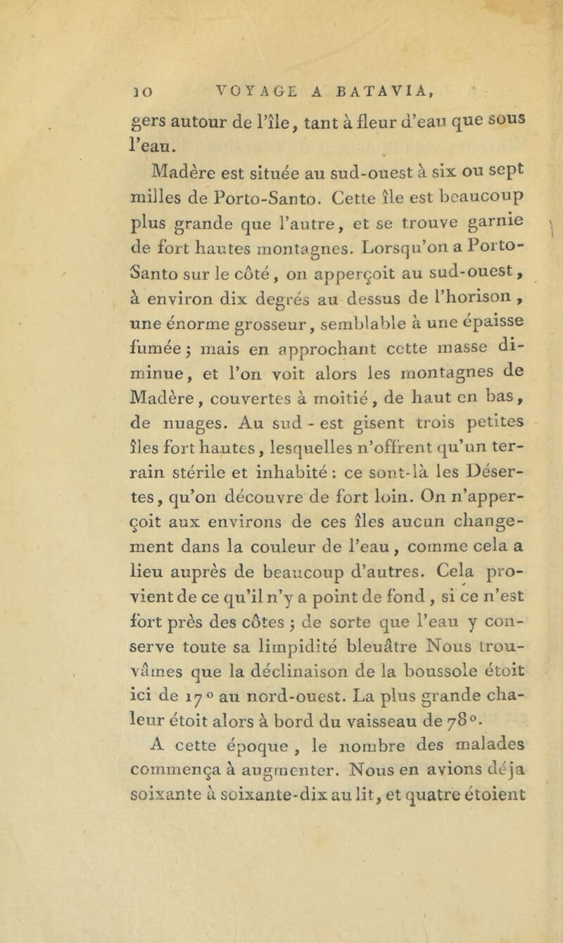 gers autour de Pile, tant à fleur d’eau que sous l’eau. Madère est située au sud-ouest à six ou sept milles de Porto-Santo. Cette île est beaucoup _ • plus grande que l’autre, et se trouve garnie de fort hautes montagnes. Lorsqu’on a Porto- Santo sur le côté , on apperçoit au sud-ouest, à environ dix degrés au dessus de l’horison , une énorme grosseur, semblable à une épaisse fumée j mais en approchant cette masse di- minue , et l’on voit alors les montagnes de Madère , couvertes à moitié, de haut en lias, de nuages. Au sud - est gisent trois petites îles fort hautes, lesquelles n’offrent qu’un ter- rain stérile et inhabité; ce sont-là les Déser- tes, qu’on découvre de fort loin. On n’apper- çoit aux environs de ces îles aucun change- ment dans la couleur de l’eau , comme cela a lieu auprès de beaucoup d’autres. Cela pro- vient de ce qu’il n’y a point de fond , si ce n’est fort près des côtes 5 de sorte que l’eau y con- serve toute sa limpidité bleuâtre Nous trou- vâmes que la déclinaison de la boussole étoit ici de 17 0 au nord-ouest. La plus grande cha- leur étoit alors à bord du vaisseau de 78°. A cette époque , le nombre des malades commença à augmenter. Nous en avions déjà soixante à soixante-dix au lit, et quatre étoient