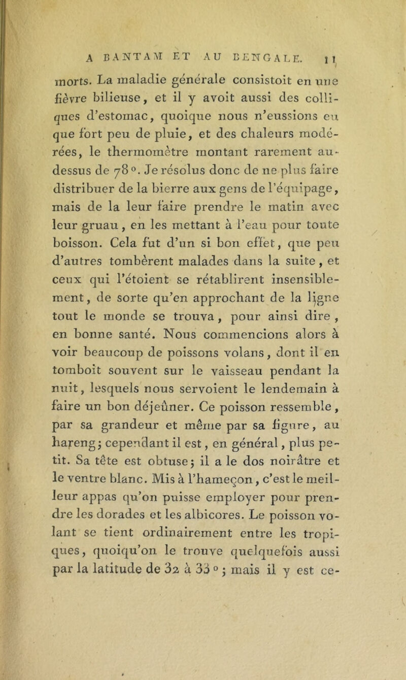 morts. La maladie générale consistoit en une fièvre bilieuse, et il y avoit aussi des colli- rjues d’estomac, quoique nous n’eussions eu que fort peu de pluie, et des chaleurs modé- rées, le thermomètre montant rarement au- dessus de 78 °. Je résolus donc de ne plus faire distribuer de la bierre aux gens de l’équipage, mais de la leur faire prendre le matin avec leur gruau, en les mettant à l’eau pour toute boisson. Cela fut d’un si bon effet, que peu d’autres tombèrent malades dans la suite, et ceux qui l’étoient se rétablirent insensible- ment, de sorte qu’en approchant de la ligne tout le monde se trouva , pour ainsi dire , en bonne santé. Nous commencions alors à voir beaucoup de poissons volans, dont il en tomboit souvent sur le vaisseau pendant la nuit, lesquels nous servoient le lendemain à faire un bon déjeuner. Ce poisson ressemble, par sa grandeur et même par sa figure, au hareng j cependant il est, en général, plus pe- tit. Sa tête est obtuse 5 il a le dos noirâtre et le ventre blanc. Mis à l’hameçon, c’est le meil- leur appas qu’on puisse employer pour pren- dre les dorades et les albicores. Le poisson vo- lant se tient ordinairement entre les tropi- ques, quoiqu’on le trouve quelquefois aussi par la latitude de '5z à 3d 0 ; mais il y est ce-