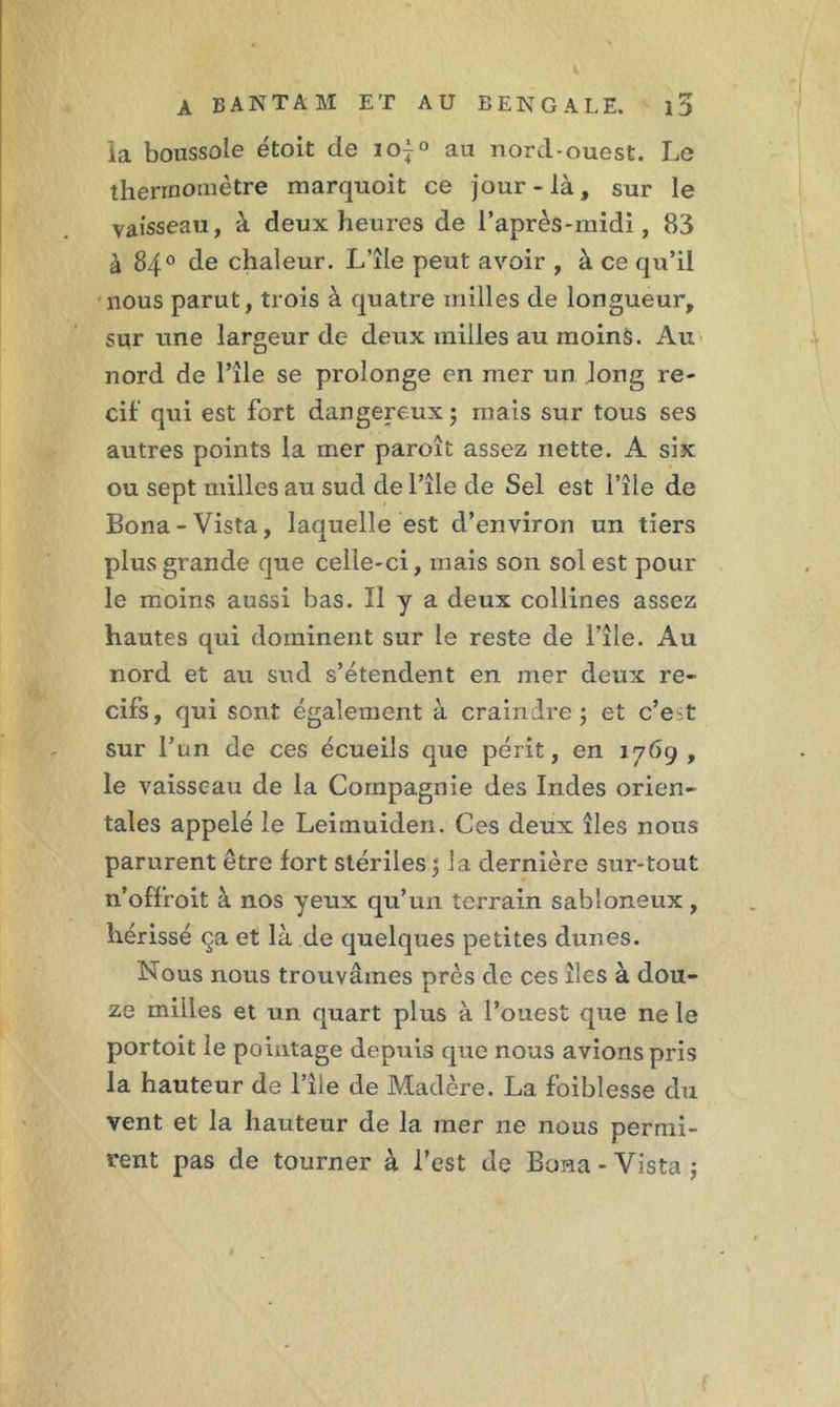 ia boussole étoit de ioj° au nord-ouest. Le thermomètre marquoit ce jour-là, sur le vaisseau, à deux heures de l’après-midi, 83 à 84° de chaleur. L’île peut avoir , à ce qu’il nous parut, trois à quatre milles de longueur, sur une largeur de deux milles au moins. Au nord de l’île se prolonge en mer un long ré- cif qui est fort dangereux ; mais sur tous ses autres points la mer paroît assez nette. A six ou sept milles au sud de l’île de Sel est l’île de Bona-Vista, laquelle est d’environ un tiers plus grande que celle-ci, mais son sol est pour le moins aussi bas. Il y a deux collines assez hautes qui dominent sur le reste de l’île. Au nord et au sud s’étendent en mer deux ré- cifs, qui sont également à craindre ; et c’est sur l’un de ces écueils que périt, en 1769 , le vaisseau de la Compagnie des Indes orien- tales appelé le Leimuiden. Ces deux îles nous parurent être fort stériles; la dernière sur-tout n’offroit à nos yeux qu’un terrain sabloneux, hérissé ça et là de quelques petites dunes. Nous nous trouvâmes près de ces îles à dou- ze milles et un quart plus à l’ouest que ne le portoit le pointage depuis que nous avions pris la hauteur de l’île de Madère. La foiblesse du vent et la hauteur de la mer 11e nous permi- rent pas de tourner à l’est de Bona-Vista;