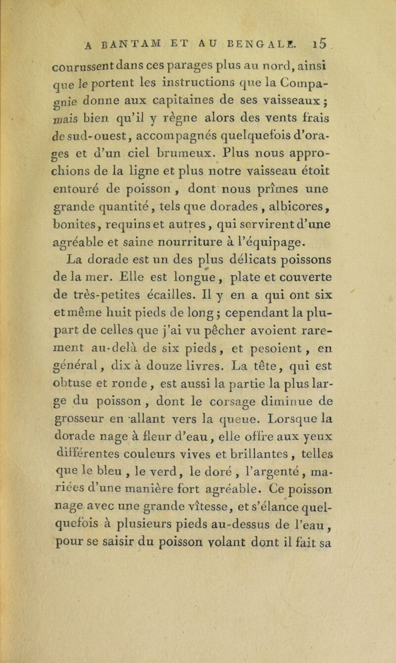 courussent dans ces parages plus au nord, ainsi que le portent les instructions que la Compa- gnie donne aux capitaines de ses vaisseaux ; irjais bien, qu’il y règne alors des vents Irais de sud-ouest, accompagnés quelquefois d’ora- ges et d’un ciel brumeux. Plus nous appro- chions de la ligne et plus notre vaisseau étoit entouré de poisson , dont nous prîmes une grande quantité, tels que dorades , albicores, bonites, requins et autres, qui servirent d’une agréable et saine nourriture à l’équipage. La dorade est un des plus délicats poissons de la mer. Elle est longue , plate et couverte de très-petites écailles. Il y en a qui ont six et même huit pieds de long ; cependant la plu- part de celles que j’ai vu pêcher avoient rare- ment au-delà de six pieds, et pesoient , en général, dix à douze livres. La tête, qui est obtuse et ronde , est aussi la partie la plus lar- ge du poisson , dont le corsage diminue de grosseur en allant vers la queue. Lorsque la dorade nage à fleur d’eau, elle offre aux yeux diiférentes couleurs vives et brillantes , telles que le bleu , le verd, le doré , l’argenté, ma- riées d’une manière fort agréable. Ce poisson nage avec une grande vitesse, et s’élance quel- quefois à plusieurs pieds au-dessus de l’eau , pour se saisir du poisson volant dont il fait sa