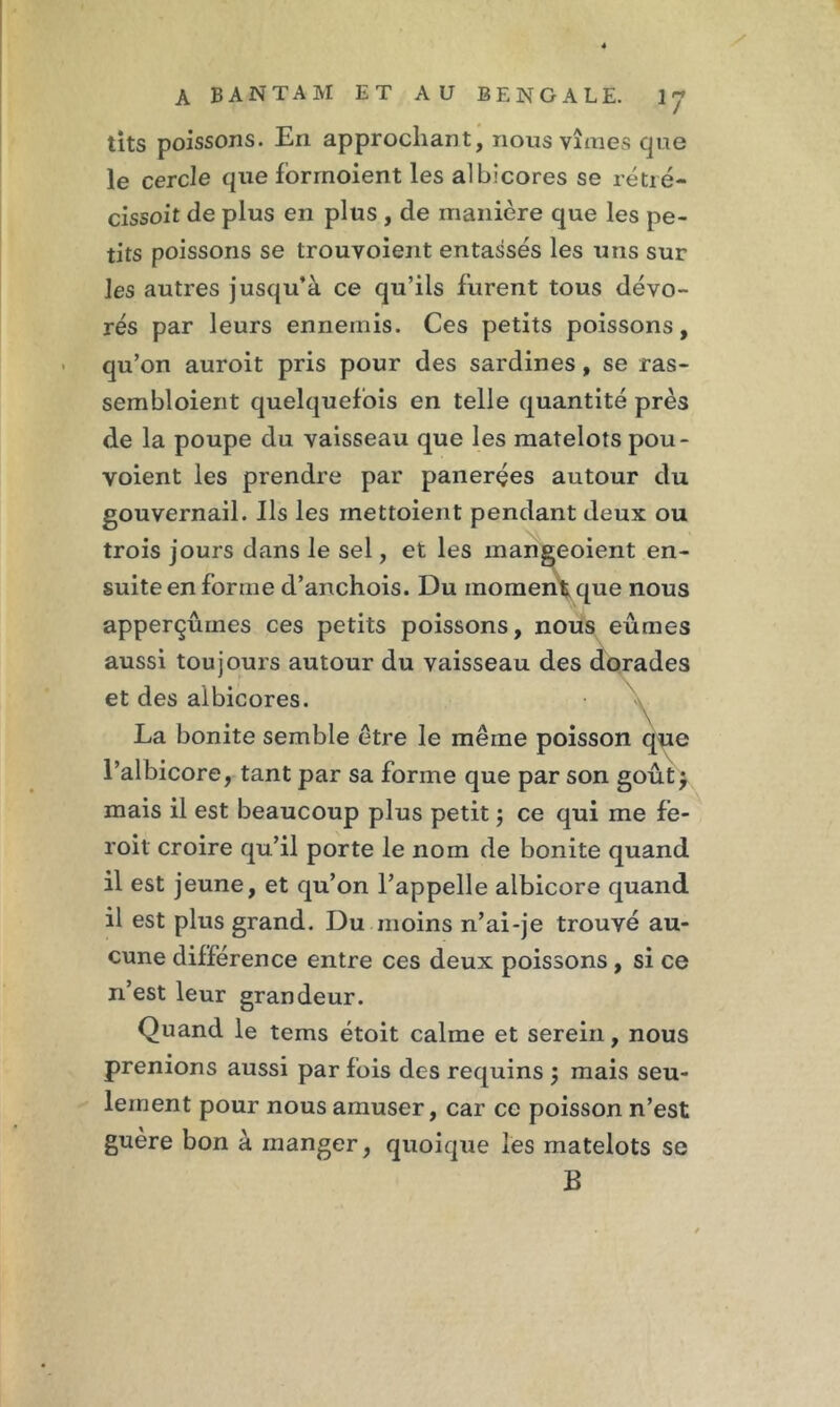 / A B A N T A M ET AU BENGALE. IJ tits poissons. En approchant, nous vîmes que le cercle que forrnoient les albicores se rétré- cissoit de plus en plus , de manière que les pe- tits poissons se trouvoient entassés les uns sur les autres jusqu’à ce qu’ils furent tous dévo- rés par leurs ennemis. Ces petits poissons, qu’on auroit pris pour des sardines, se ras- sembloient quelquefois en telle quantité près de la poupe du vaisseau que les matelots pou- yoient les prendre par panerçes autour du gouvernail. Ils les mettoient pendant deux ou trois jours dans le sel, et les mangeoient en- suite en forme d’anchois. Du moment que nous apperçûmes ces petits poissons, nous eûmes aussi toujours autour du vaisseau des dorades et des albicores. Y La bonite semble être le même poisson que l’albicore, tant par sa forme que par son goût, mais il est beaucoup plus petit ; ce qui me fe- roit croire qu’il porte le nom de bonite quand il est jeune, et qu’on l’appelle albicore quand il est plus grand. Du moins n’ai-je trouvé au- cune différence entre ces deux poissons , si ce n’est leur grandeur. Quand le tems étoit calme et serein, nous prenions aussi par fois des requins ; mais seu- lement pour nous amuser, car ce poisson n’est guère bon à manger, quoique les matelots se B