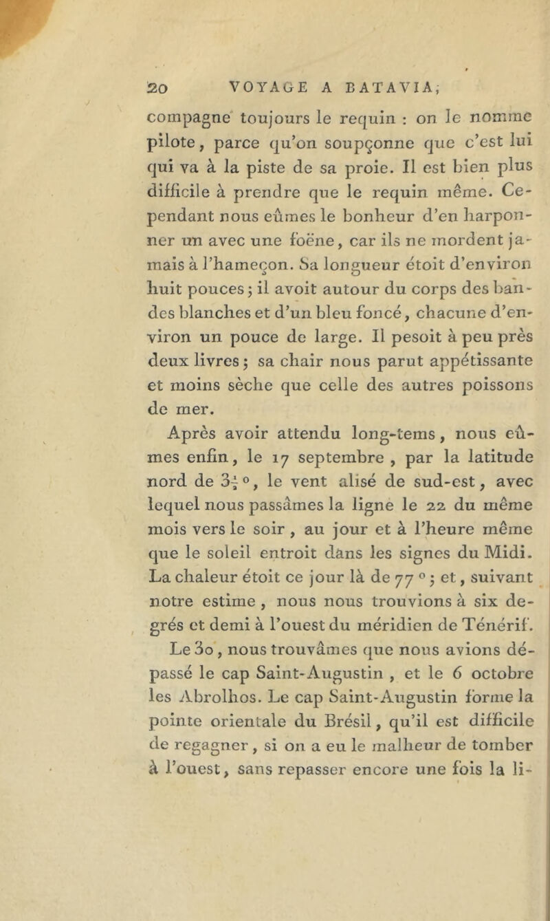 compagne toujours le requin : on le nomme pilote, parce qu’on soupçonne que c’est lui qui va à la piste de sa proie. Il est bien plus difficile à prendre que le requin même. Ce- pendant nous eûmes le bonheur d’en harpon- ner un avec une foëne, car ils ne mordent ja- mais à l’hameçon. Sa longueur étoit d’environ huit pouces ; il avoit autour du corps des ban- des blanches et d’un bleu foncé, chacune d’en- viron un pouce de large. Il pesoit à peu près deux livres ; sa chair nous parut appétissante et moins sèche que celle des autres poissons de mer. Après avoir attendu long-tems, nous eû- mes enfin, le 17 septembre , par la latitude nord de 3i°, le vent alisé de sud-est, avec lequel nous passâmes la ligne le 22 du même mois vers le soir , au jour et à l’heure même que le soleil entroit dans les signes du Midi. La chaleur étoit ce jour là de 77 0 ; et, suivant notre estime , nous nous trouvions à six de- grés et demi à l’ouest du méridien de Ténérif. Le 3o , nous trouvâmes que nous avions dé- passé le cap Saint-Augustin , et le 6 octobre les Abrolhos. Le cap Saint-Augustin forme la pointe orientale du Brésil, qu’il est difficile de regagner, si on a eu le malheur de tomber à l’ouest, sans repasser encore une fois la li~