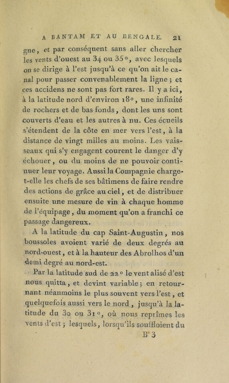 gne, et par conséquent sans aller chercher les vents d’ouest au 34 ou 35°, avec lesquels on se dirige à l’est jusqu’à ce qu’on ait le ca- nal pour passer convenablement la ligne ; et ces accidens ne sont pas fort rares. Il y a ici, à la latitude nord d’environ i8°, une infinité de rochers et de bas fonds, dont les uns sont couverts d’eau et les autres à nu. Ces écueils s’étendent de la côte en mer vers l’est, à la distance de vingt milles au moins. Les vais- seaux qui s’y engagent courent le danger d’y échouer, ou du moins de ne pouvoir conti- nuer leur voyage. Aussi la Compagnie charge- t-elle les chefs de ses bâtimens de faire rendre des actions de grâce au ciel, et de distribuer ensuite une mesure de vin à chaque homme de l’équipage, du moment qu’on a franchi ce passage dangereux. A la latitude du cap Saint-Augustin , nos boussoles avoient varié de deux degrés au nord-ouest, et à la hauteur des Abrolhos d’un demi degré au nord-est. Par la latitude sud de 22 ° le ventalisé d’est nous quitta, et devint variable 5 en retour- nant néanmoins le plus souvent vers l’est, et quelquefois aussi vers le nord , jusqu’à la la- titude du 3o ou 3i où nous reprîmes les vents d’est ; lesquels, lorsqu’ils soulfloient du B* 3