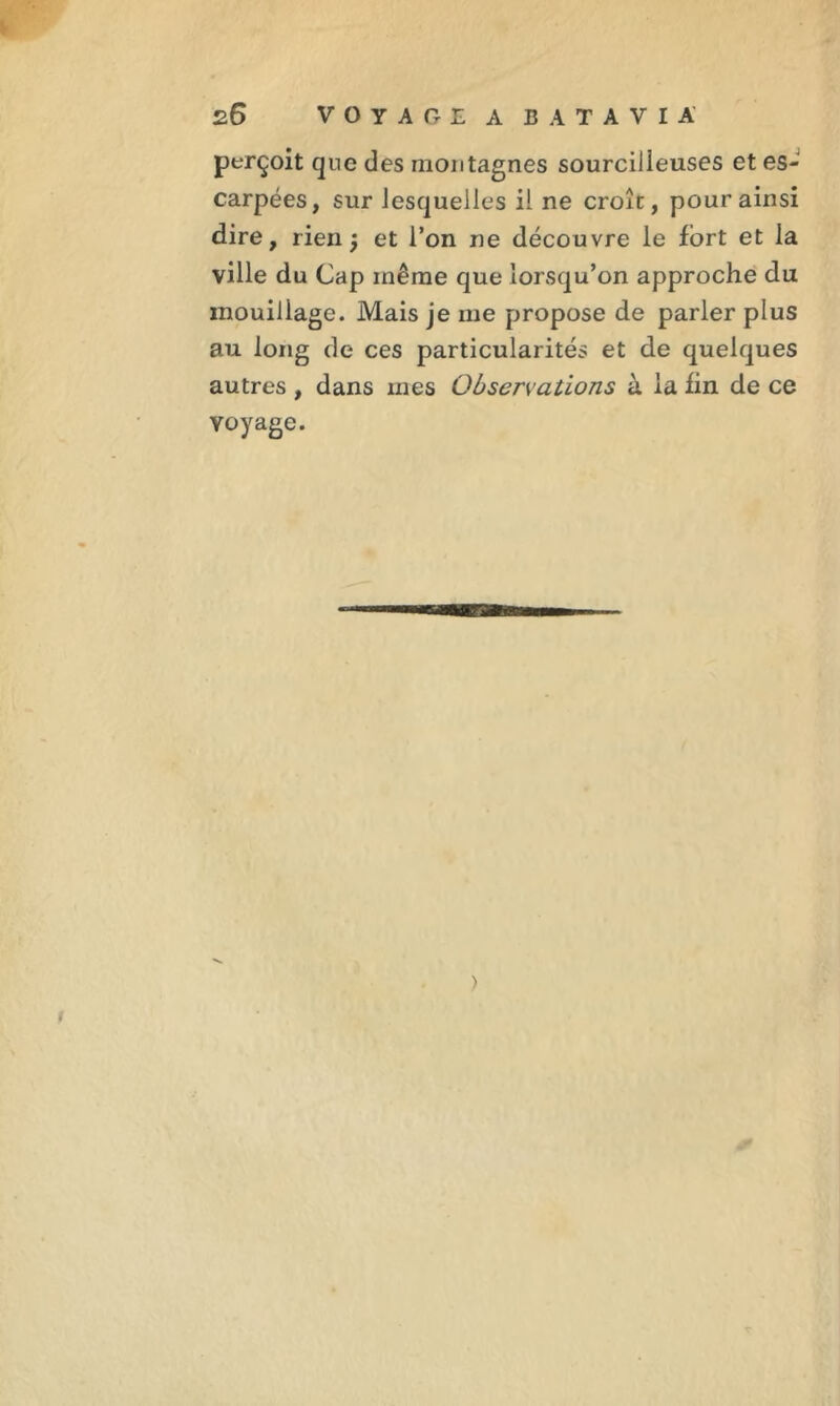 perçoit que des montagnes sourcilleuses et es- carpées, sur lesquelles il ne croît, pour ainsi dire, rien j et l’on ne découvre le fort et la ville du Cap même que lorsqu’on approche du mouillage. Mais je me propose de parler plus au long de ces particularités et de quelques autres , dans mes Observations à la fin de ce voyage. ) !