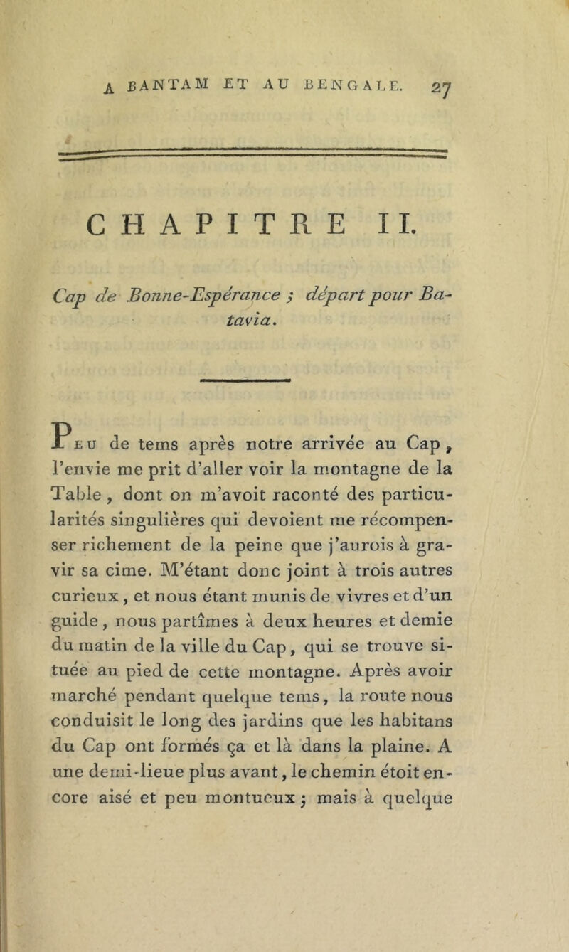 CHAPITRE IL Cap de Bonne-Espérance j départ pour Ba tavia. Peu de tems après notre arrivée au Cap , l’envie me prit d’aller voir la montagne de la Table, dont on m’avoit raconté des particu- larités singulières qui dévoient me récompen- ser richement de la peine que j’aurois à gra- vir sa cime. M’étant donc joint à trois autres curieux , et nous étant munis de vivres et d’un guide , nous partîmes à deux heures et demie du matin de la ville du Cap, qui se trouve si- tuée au pied de cette montagne. Après avoir marché pendant quelque tems, la route nous conduisit le long des jardins que les liabitans du Cap ont formés ça et là dans la plaine. A une demidieue plus avant, le chemin étoit en- core aisé et peu montueux j mais à quelque