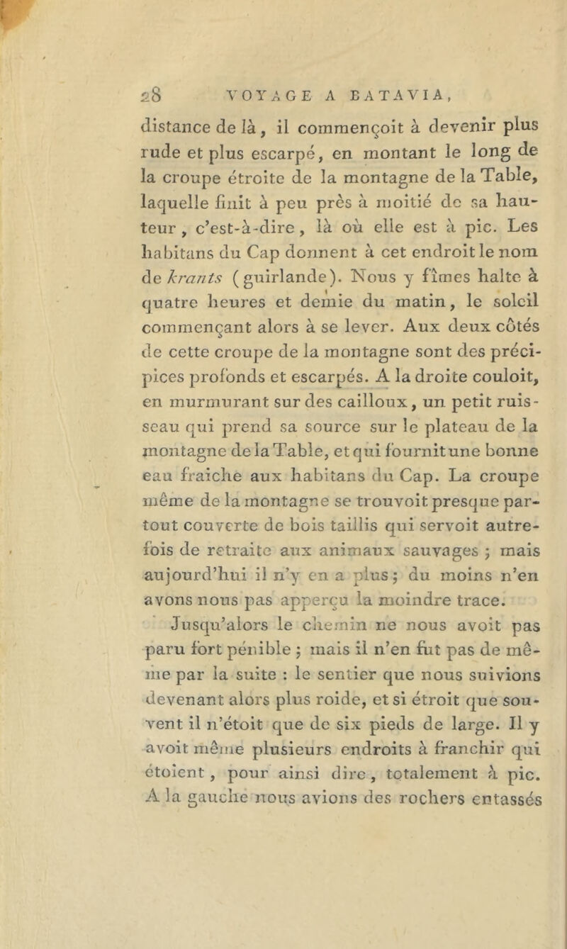 distance de là , il commencent à devenir plus rude et plus escarpé, en montant le long de la croupe étroite de la montagne de la Table, laquelle finit à peu près à moitié de sa hau- teur , c’est-à-dire , là où elle est à pic. Les liabitans du Cap donnent à cet endroit le nom de krants (guirlande). Nous y fîmes halte à quatre heures et demie du matin, le soleil commençant alors à se lever. Aux deux cotés de cette croupe de la montagne sont des préci- pices profonds et escarpés. A la droite couloit, en murmurant sur des cailloux, un petit ruis- seau qui prend sa source sur le plateau de la montagne de la Table, et qui fournit une bonne eau fraiche aux liabitans du Cap. La croupe même de la montagne se trouvoit presque par- tout couverte de bois taillis qui servoit autre- fois de retraite aux animaux sauvages j mais aujourd’hui il n’y en a plus; du moins n’en avons nous pas apperçu la moindre trace. Jusqu’alors le chemin ne nous avoit pas paru fort pénible ; mais il n’en fut pas de mê- me par la suite : le sentier que nous suivions devenant alors plus roide, et si étroit que sou- vent il n’étoit que de six pieds de large. Il y avoit même plusieurs endroits à franchir qui étoient , pour ainsi dire, totalement à pic. A la gauche nous avions des rochers entassés