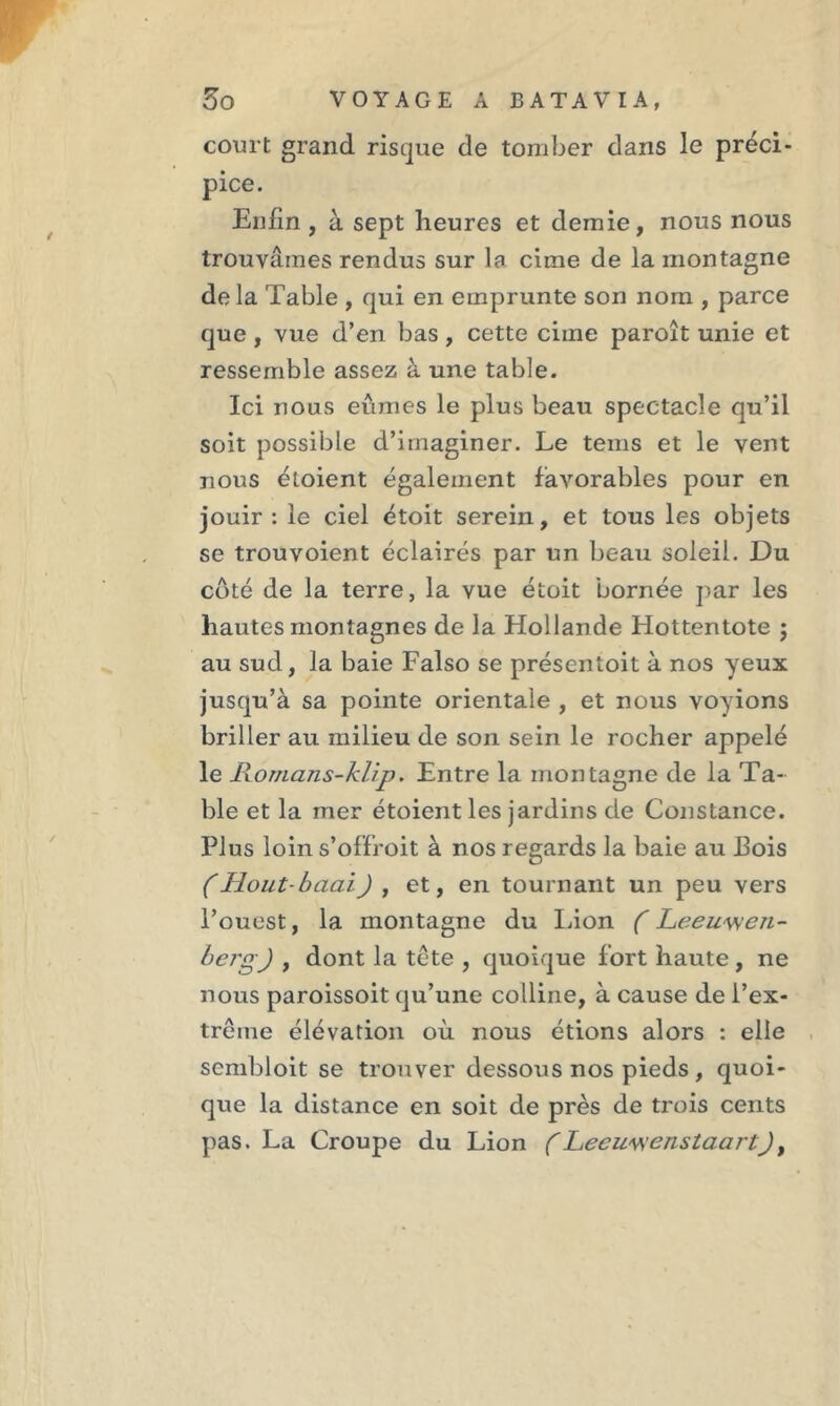 court grand risque de tomber dans le préci- pice. Enfin , à sept heures et demie, nous nous trouvâmes rendus sur la cime de la montagne delà Table , qui en emprunte son nom , parce que, vue d’en bas , cette cime paroît unie et ressemble assez à une table. Ici nous eûmes le plus beau spectacle qu’il soit possible d’imaginer. Le tems et le vent nous étoient également favorables pour en jouir: le ciel étoit serein, et tous les objets se trouvoient éclairés par un beau soleil. Du côté de la terre, la vue étoit bornée par les hautes montagnes de la Hollande Hottentote ; au sud, la baie Falso se présentoit à nos yeux jusqu’à sa pointe orientale , et nous voyions briller au milieu de son sein le rocher appelé le Romans-klip. Entre la montagne de la Ta- ble et la mer étoient les jardins de Constance. Plus loin s’ofïroit à nos regards la baie au Pois (Hout-baai) , et, en tournant un peu vers l’ouest, la montagne du Lion ( Leeuwen- bcrgj , dont la tête , quoique fort haute, ne nous paroissoit qu’une colline, à cause de l’ex- trême élévation où nous étions alors : elle sembloit se trouver dessous nos pieds, quoi- que la distance en soit de près de trois cents pas. La Croupe du Lion (Lecu'wenstaartJ,