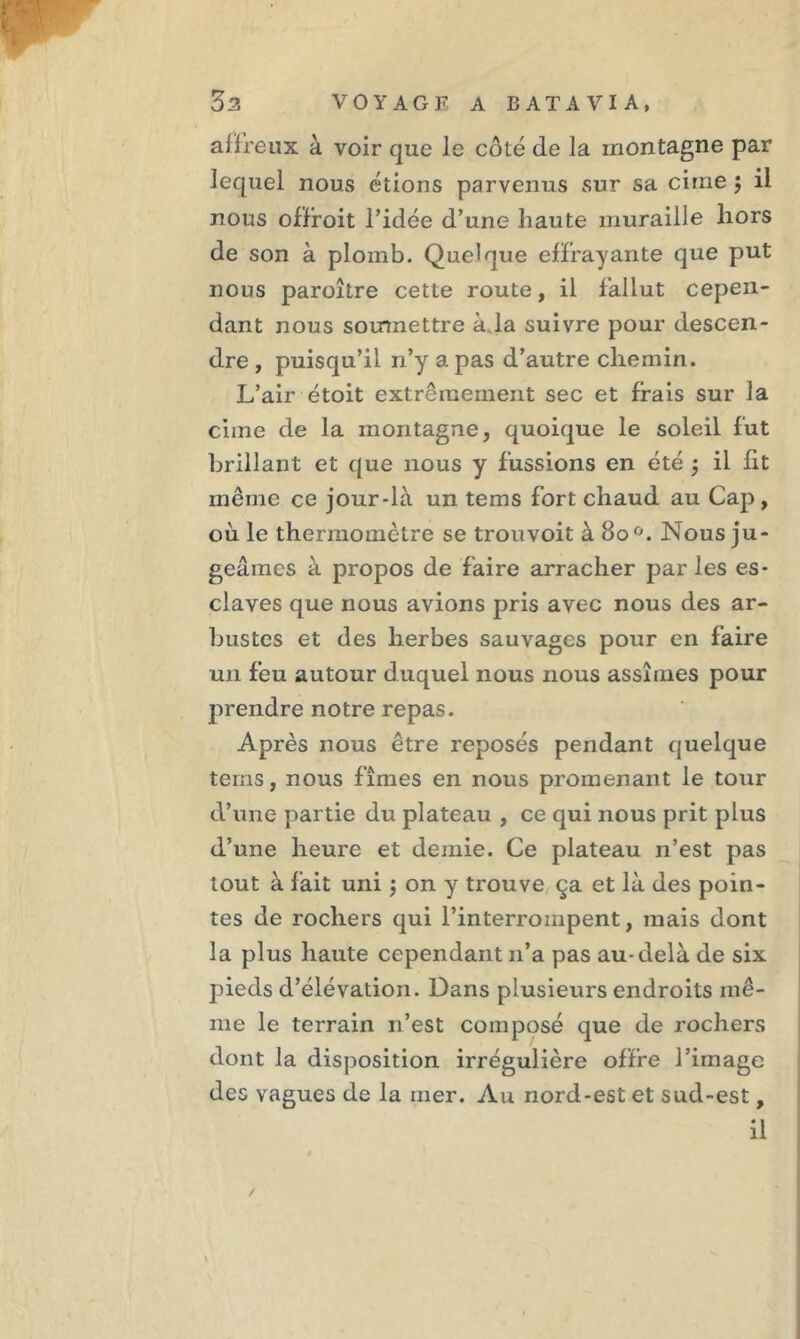 affreux à voir que le côté de la montagne par lequel nous étions parvenus sur sa cime $ il nous offroit l’idée d’une haute muraille hors de son à plomb. Quelque effrayante que put nous paroître cette route, il fallut cepen- dant nous soumettre à la suivre pour descen- dre , puisqu’il n’y a pas d’autre chemin. L’air étoit extrêmement sec et frais sur la cime de la montagne, quoique le soleil fut brillant et que nous y fussions en été 3 il fit même ce jour-là un tems fort chaud au Cap , où le thermomètre se trouvoit à 80 °. Nous ju- geâmes à propos de faire arracher par les es- claves que nous avions pris avec nous des ar- bustes et des herbes sauvages pour en faire un feu autour duquel nous nous assîmes pour prendre notre repas. Après nous être reposés pendant quelque tems, nous fîmes en nous promenant le tour d’une partie du plateau , ce qui nous prit plus d’une heure et demie. Ce plateau n’est pas tout à fait uni ; on y trouve ça et là des poin- tes de rochers qui l’interrompent, mais dont la plus haute cependant n’a pas au-delà de six pieds d’élévation. Dans plusieurs endroits mê- me le terrain 11’est composé que de rochers dont la disposition irrégulière offre l’image des vagues de la mer. Au nord-est et sud-est, il