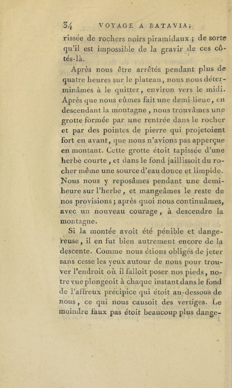 rissée de rochers noirs piramidaux ; de sorte qu’il est impossible de la gravir de ces cô- tés-là. Après nous être arrêtés pendant plus de quatre heures sur le plateau, nous nous déter- minâmes à le quitter, environ vers le midi. Après que nous eûmes fait une demi lieue, en descendant la montagne , nous trouvâmes une grotte formée par une rentrée dans le rocher et par des pointes de pierre qui projetaient fort en avant, que nous n’avions pas apperçue en montant. Cette grotte étoit tapissée d’une herbe courte , et dans le fond jaillissoit du ro- cher même une source d’eau douce et limpide. Nous nous y reposâmes pendant une demi- heure sur l’herbe, et mangeâmes le reste de nos provisions ; après quoi nous continuâmes, avec un nouveau courage , à descendre la montagne. Si la montée avoit été pénible et dange- reuse , il en fut bien autrement encore de la descente. Comme nous étions obligés de jeter sans cesse les yeux autour de nous pour trou- ver l’endroit où il falloit poser nos pieds, no- tre vue plongeoit à chaque instant dans le fond de l’affreux précipice qui étoit au-dessous de nous, ce qui nous causoit des vertiges. Le moindre faux pas étoit beaucoup plus dange- 1