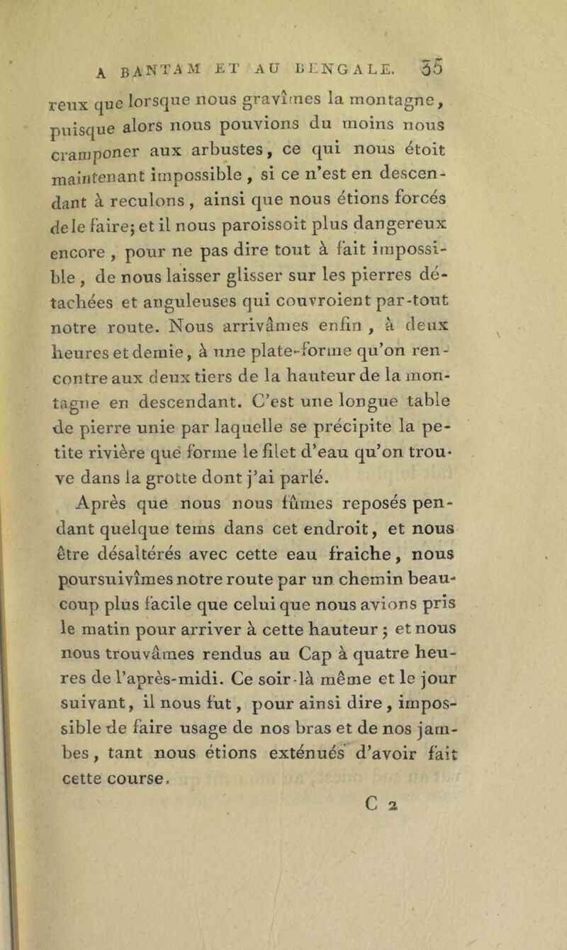 reux que lorsque nous gravîmes la montagne, puisque alors nous pouvions du moins nous cranjponer aux arbustes, ce qui nous étoit maintenant impossible , si ce n’est en descen- dant à reculons , ainsi que nous étions forcés de le fairej et il nous paroissoit plus dangereux encore , pour ne pas dire tout à fait impossi- ble , de nous laisser glisser sur les pierres dé- tachées et anguleuses qui couvroient par-tout notre route. Nous arrivâmes enfin , à deux heures et demie, à une plate-forme qu’on ren- contre aux deux tiers de la hauteur de la mon- tagne en descendant. C’est une longue table de pierre unie par laquelle se précipite la pe- tite rivière que forme le filet d’eau qu’on trou- ve dans la grotte dont j’ai parlé. Après que nous nous lûmes reposés pen- dant quelque teins dans cet endroit, et nous être désaltérés avec cette eau fraiche, nous poursuivîmes notre route par un chemin beau- coup plus facile que celui que nous avions pris le matin pour arriver à cette hauteur} et nous nous trouvâmes rendus au Cap à quatre heu- res de l’après-midi. Ce soir-là même et le jour suivant, il nous fut, pour ainsi dire , impos- sible de faire usage de nos bras et de nos jam- bes , tant nous étions exténués d’avoir fait cette course. C 2 1