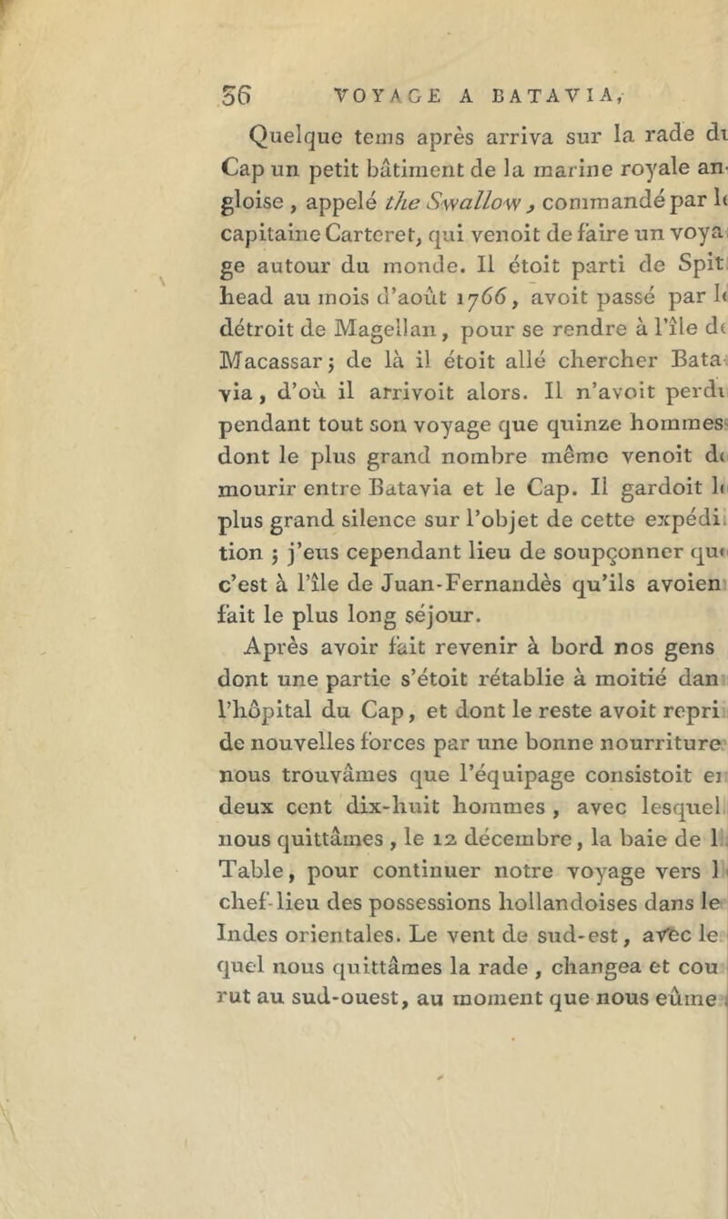 Quelque teins après arriva sur la rade di Cap un petit bâtiment de la marine royale an- gloise , appelé the Swallow , commandé par h capitaine Carteret, qui venoit défaire un voya ge autour du monde. Il étoit parti de Spit head au mois d’août 1766, avoit passé par I< détroit de Magellan, pour se rendre à l’île d( Macassarj de là il étoit allé chercher Bata via, d’où il arrivoit alors. Il n’avoit perdi pendant tout son voyage que quinze hommes dont le plus grand nombre même venoit d( mourir entre Batavia et le Cap. Il gardoit h plus grand silence sur l’objet de cette expédi tion j j’eus cependant lieu de soupçonner qui c’est à l’île de Juan*Fernandès qu’ils avoien fait le plus long séjour. Après avoir fait revenir à bord nos gens dont une partie s’étoit rétablie à moitié dan l’hôpital du Cap, et dont le reste avoit repri de nouvelles forces par une bonne nourriture nous trouvâmes que l’équipage consistoit ei deux cent dix-huit hommes , avec lesquel nous quittâmes , le 12 décembre, la baie de 1 Table, pour continuer notre voyage vers 1 chef-lieu des possessions liollandoises dans le Indes orientales. Le vent de sud-est, aVfec le quel nous quittâmes la rade , changea et cou rut au sud-ouest, au moment que nous eume