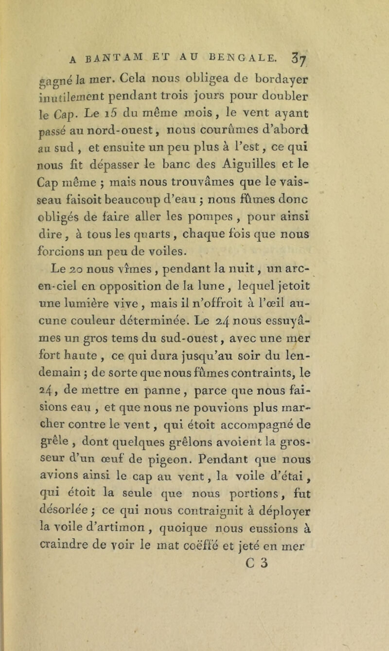 gagné Ja mer. Cela nous obligea de bordayer inutilement pendant trois jours pour doubler le Cap- Le 15 du même mois , le vent ayant passé au nord-ouest, nous courûmes d’abord au sud , et ensuite un peu plus à l’est, ce qui nous fit dépasser le banc des Aiguilles et le Cap même ; mais nous trouvâmes que le vais- seau faisoit beaucoup d’eau ; nous fûmes donc obligés de faire aller les pompes , pour ainsi dire , à tous les quarts , chaque fois que nous forcions un peu de voiles. Le 20 nous vîmes , pendant la nuit, un arc- en-ciel en opposition de la lune , lequel jetoit une lumière vive , mais il n’offroit à l’œil au- cune couleur déterminée. Le 24 nous essuyâ- mes un gros teins du sud-ouest, avec une mer fort haute , ce qui dura jusqu’au soir du len- demain j de sorte que nous fûmes contraints, le 24, de mettre en panne , parce que nous fai- sions eau , et que nous ne pouvions plus mar- cher contre le vent, qui étoit accompagné de grêle , dont quelques grêlons avoient la gros- seur d’un œuf de pigeon. Pendant que nous avions ainsi le cap au vent, la voile d’étai, qui étoit la seule que nous portions, fut désorlée ; ce qui nous contraignit à déployer la voile d’artimon , quoique nous eussions à craindre de voir le mat coëffé et jeté en mer