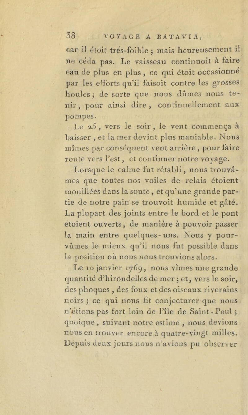 car il ctoit trés-foible ; mais heureusement il ne céda pas. Le vaisseau continuent à faire eau de plus en plus , ce qui étoit occasionné par les efforts qu’il faisoit contre les grosses houles; de sorte que nous dûmes nous te- nir, pour ainsi dire, continuellement aux pompes. Le 2.5, vers le soir, le vent commença à baisser , et la mer devint plus maniable. Nous mîmes par conséquent vent arrière, pour faire route vers l’est, et continuer notre voyage. Lorsque le calme fut rétabli, nous trouvâ- mes que toutes nos voiles de relais étoient mouillées dans la soute , et qu’une grande par- tie de notre pain se trouvoit humide et gâté. La plupart des joints entre le bord et le pont étoient ouverts, de manière à pouvoir passer la main entre quelques-uns. Nous y pour- vûmes le mieux qu’il nous fut possible dans la position où nous nous trouvions alors. Le 10 janvier 1769, nous vîmes une grande quantité d’hirondelles de mer ; et, vers le soir, des phoques , des foux et des oiseaux riverains noirs ; ce qui nous fit conjecturer que nous n’étions pas fort loin de Pile de Saint-Paul ; quoique, suivant notre estime , nous devions nous en trouver encore à quatre-vingt milles. Depuis deux jours nous n’avions pu observer L