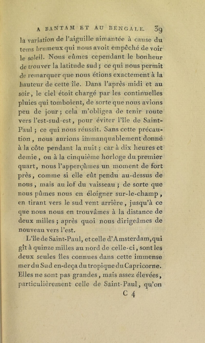 la variation de l’aiguille aimantée à cause du teins brumeux qui nous avoit empêché de voir le soleil. Nous eûmes cependant le bonheur de trouver la latitude sud 5 ce qui nous permit de remarquer que nous étions exactement à la hauteur de cette île. Dans l’après-midi et au soir, le ciel étoit chargé par les continuelles pluies qui tomboient, de sorte que nous avions peu de jour ; cela m’obligea de tenir route vers l’est-sud-est, pour éviter i’île de Saint- Paul ; ce qui nous réussit. Sans cette précau- tion , nous aurions immanquablement donné à la côte pendant la nuit 5 car à dix heures et demie , ou à la cinquième horloge du premier quart, nous l’apperçurnes un moment de fort près, comme si elle eût pendu au-dessus de nous , mais au lof du vaisseau ) de sorte que nous pûmes nous en éloigner sur-le-champ , en tirant vers le sud vent arrière , jusqu’à ce que nous nous en trouvâmes à la distance de deux milles ; après quoi nous dirigeâmes de nouveau vers l’est. L’île de Saint-Paul, et celle d’Amsterdam, qui gît à quinze milles au nord de celle-ci, sont les deux seules îles connues dans cette immense mer du Sud en-deça du tropique du Capricorne. Elles ne sont pas grandes , mais assez élevées, particulièrement celle de Saint-Paul, qu’on c 4