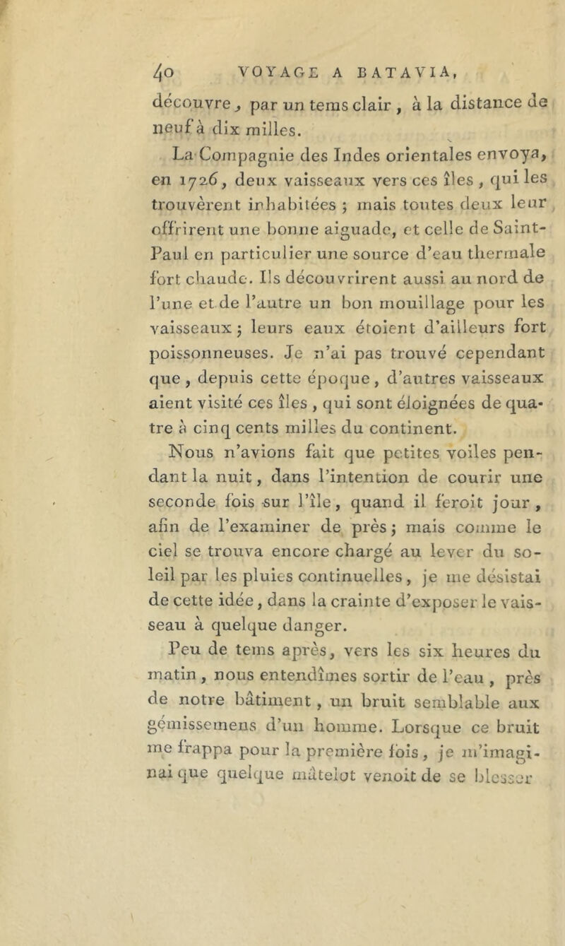 découvre , par un teras clair , à la distance de neuf à dix milles. La-Compagnie des Indes orientales envoya, en 1726, deux vaisseaux vers ces îles , qui les trouvèrent inhabitées ; mais toutes deux leur offrirent une bonne aiguade, et celle de Saint- Paul en particulier une source d’eau thermale fort chaude. Ils découvrirent aussi au nord de l’une et de l’autre un bon mouillage pour les vaisseaux -, leurs eaux érolent d’ailleurs fort poissonneuses. Je n’ai pas trouvé cependant que, depuis cette époque, d’autres vaisseaux aient visité ces îles , qui sont éloignées de qua- tre à cinq cents milles du continent. Nous n’avions fait que petites voiles pen- dant la nuit, dans l’intention de courir une seconde fois sur 1 ’île, quand il f'eroit jour, afin de l’examiner de près $ mais comme le ciel se trouva encore chargé au lever du so- leil par les pluies continuelles , je me désistai de cette idée, dans la crainte d’exposer le vais- seau à quelque danger. Peu de tems après, vers les six heures du matin , nous entendîmes sortir de l’eau , près de notre bâtiment , un bruit semblable aux gémissemens d’un homme. Lorsque ce bruit me frappa pour la première lois, je m’imagi- nai que quelque matelot venoit de se blesser