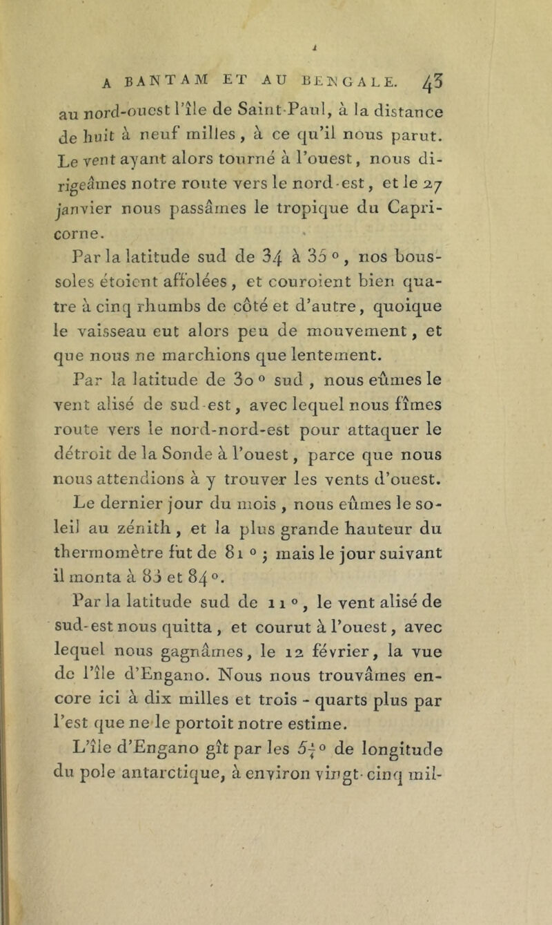 i A BANTAM ET AU BEK GALE. ^3 au nord-ouest l’île de Saint-Paul, à la distance de huit à neuf milles , à ce qu’il nous parut. Le vent ayant alors tourné à l’ouest, nous di- rigeâmes notre route vers le nord-est, et le 27 janvier nous passâmes le tropique du Capri- corne. Par la latitude sud de 3.j à 35 0 , nos bous- soles étoient affolées , et couroient bien qua- tre à cinq rhumbs de côté et d’autre, quoique le vaisseau eut alors peu de mouvement, et que nous ne marchions que lentement. Par la latitude de 3o 0 sud , nous eûmes le vent alisé de sud est, avec lequel nous fîmes route vers le nord-nord-est pour attaquer le détroit de la Sonde à l’ouest, parce que nous nous attendions à y trouver les vents d’ouest. Le dernier jour du mois , nous eûmes le so- leil au zénith , et la plus grande hauteur du thermomètre fut de 81 0 ; mais le jour suivant il monta à 8J et 84 °. Par la latitude sud de 11 0 , le vent alisé de sud-est nous quitta , et courut à l’ouest, avec lequel nous gagnâmes, le 12 février, la vue de l’île d’Engano. Nous nous trouvâmes en- core ici à dix milles et trois - quarts plus par l’est que ne le portoit notre estime. L’île d’Engano gît par les 5~° de longitude du pôle antarctique, à environ vingt- cinq mil-