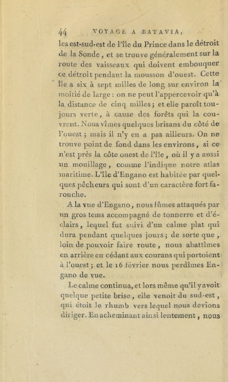 les est>sud-est de l’île du Prince dans le détroit de la Sonde , et se trouve généralement sur la route des vaisseaux qui doivent einbouquer ce détroit pendant la mousson d’ouest. Cette île a six à sept milles de long sur environ la moitié de large : on ne peut l’appercevoir qu’à la distance de cinq milles; et elle paroît tou- jours verte, à cause des forêts qui la cou- vrent. Nous vîmes quelques brisans du côté de l’ouest ; mais il n’y en a pas ailleurs. On ne trouve point de fond dans les environs , si ce n’est près la côte ouest de l’îîe , où il y a aussi un mouillage , comme l’indique notre atlas maritime. L’île d’Engano est habitée par quel- ques pêcheurs qui sont d’un caractère fort fa- rouche. A la vue d’Engano, nous fûmes attaqués par un gros tems accompagné de tonnerre et d’é- clairs , lequel fut suivi d’un calme plat qui dura pendant quelques jours ; de sorte que , loin de pouvoir faire route , nous abattîmes en arrière en cédant aux courans qui portoient à l’ouest; et le 16 février nous perdîmes En- gano de vue. Le calme continua, et lors même qu’il y a voit quelque petite brise , elle venoit du sud-est, qui étoit le rhurnb vers lequel nous devions diriger. En acheminant ainsi lentement, nous