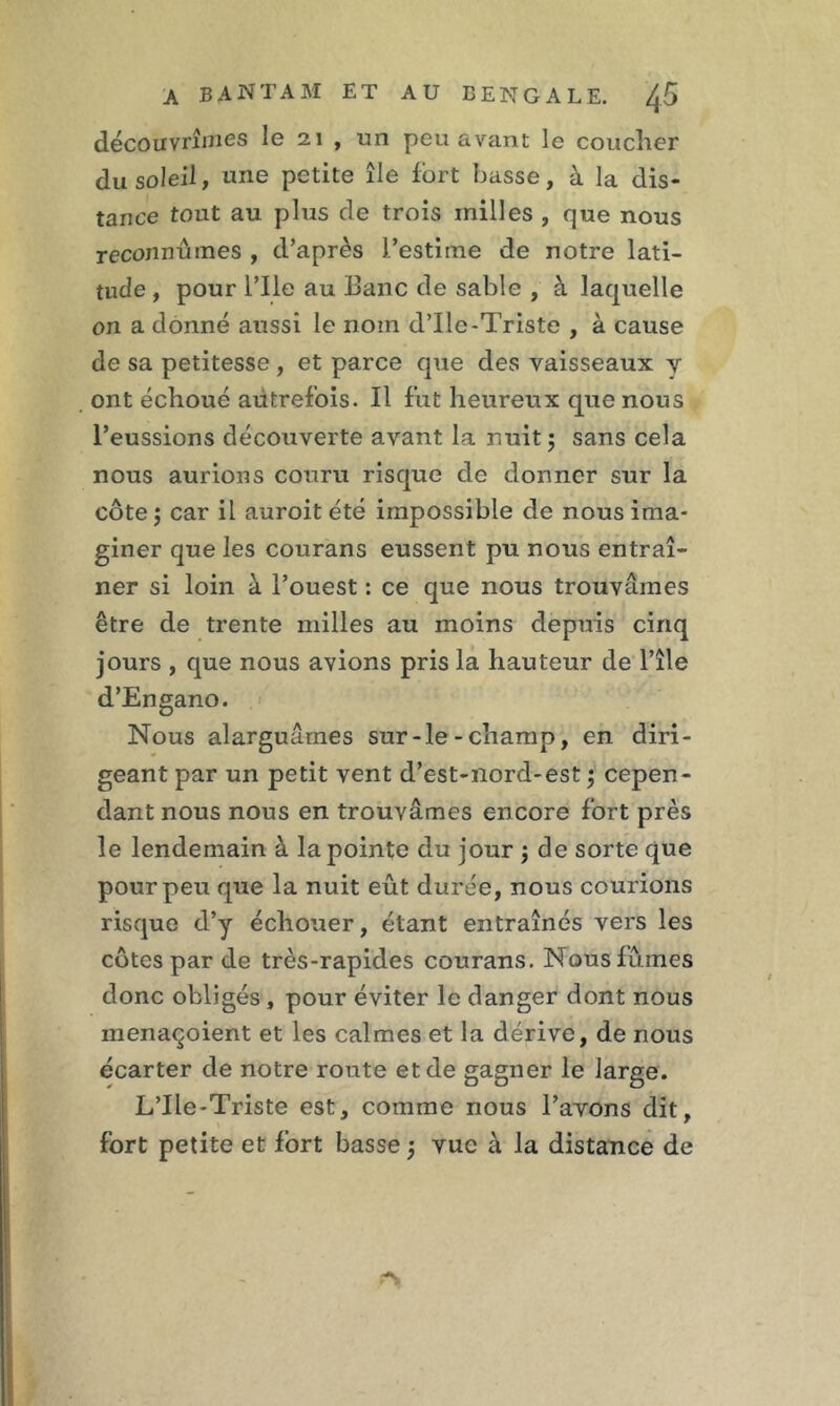 découvrîmes le 21 , un peu avant le coucher du soleil, une petite île fort basse, à la dis- tance tout au plus de trois milles , que nous reconnûmes , d’après J’estime de notre lati- tude , pour l’Ile au Banc de sable , à laquelle on a donné aussi le nom d’Ile-Triste , à cause de sa petitesse , et parce que des vaisseaux y ont échoué autrefois. Il fut heureux que nous l’eussions découverte avant la nuit ; sans cela nous aurions couru risque de donner sur la côte $ car il auroit été impossible de nous ima- giner que les courans eussent pu nous entraî- ner si loin à l’ouest : ce que nous trouvâmes être de trente milles au moins depuis cinq jours , que nous avions pris la hauteur de l’île d’Engano. Nous alarguâmes sur-le-champ, en diri- geant par un petit vent d’est-nord-est $ cepen- dant nous nous en trouvâmes encore fort près le lendemain à la pointe du jour 3 de sorte que pour peu que la nuit eût durée, nous courions risque d’y échouer, étant entraînés vers les côtes par de très-rapides courans. Nous fûmes donc obligés, pour éviter le danger dont nous menaçoient et les calmes et la dérive, de nous écarter de notre route et de gagner le large. L’Ile-Triste est, comme nous l’avons dit, fort petite et fort basse j vue à la distance de