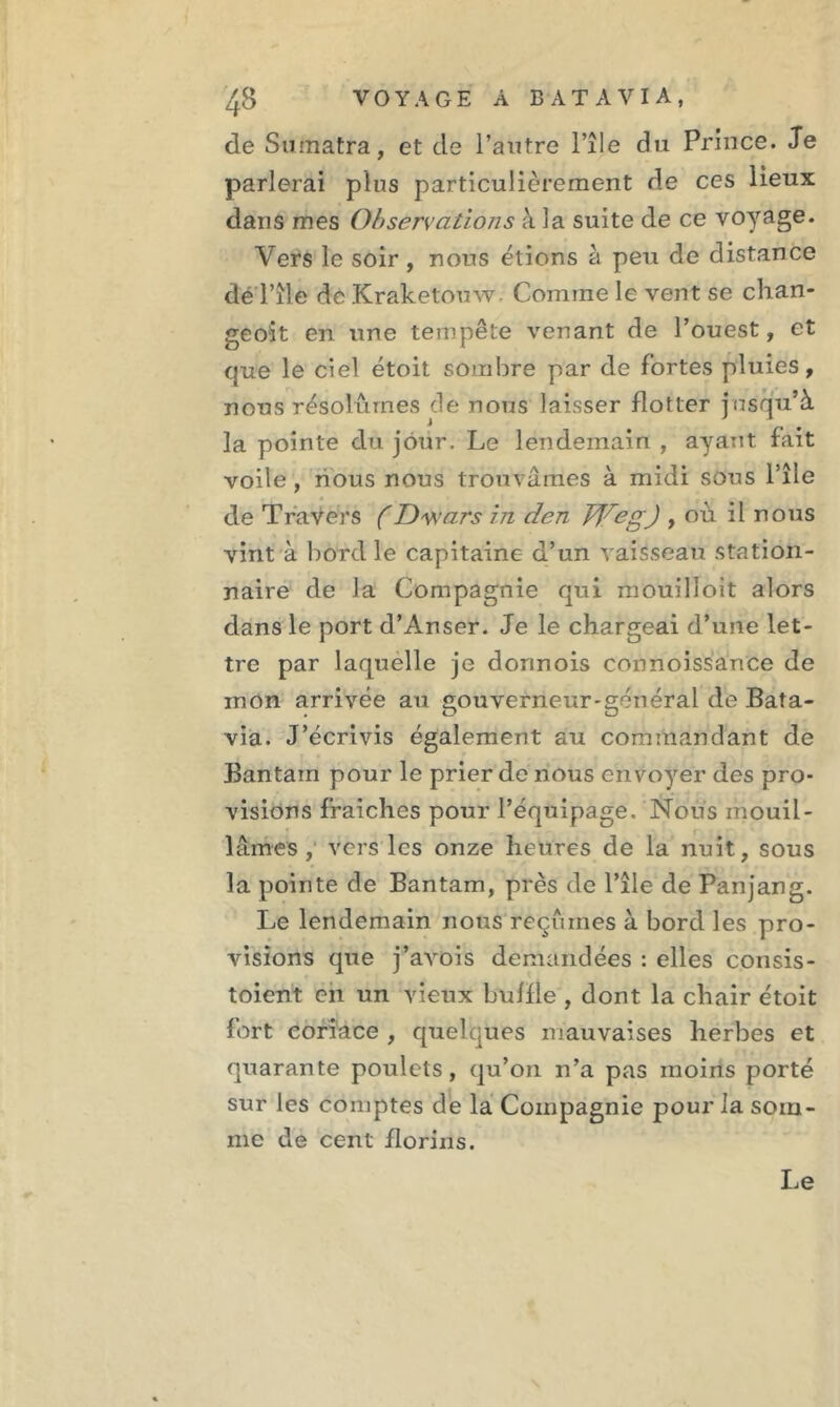 de Sumatra, et de l’autre l’île du Prince. Je parlerai plus particulièrement de ces lieux dans mes Observations à la suite de ce voyage. Vers le soir, nous étions à peu de distance déTîle de Kraketouw. Comme le vent se chan- geoit en une tempête venant de l’ouest, et que le ciel étoit sombre par de fortes pluies, nous résolûmes de nous laisser flotter jusqu’à la pointe du jour. Le lendemain , ayant fait voile , nous nous trouvâmes à midi sous l’île de Travers (Dwars in den bVegJ , où il nous vint à bord le capitaine d’un vaisseau station- naire de la Compagnie qui mouilloit alors dans le port d’Anser. Je le chargeai d’une let- tre par laquelle je donnois connoissance de inon arrivée au gouverneur-général de Bata- via. J’écrivis également au commandant de Bantarn pour le prier de nous envoyer des pro- visions fraîches pour l’équipage. Nous mouil- lâmes , vers les onze heures de la nuit, sous la pointe de Bantarn, près de l’île de Panjang. Le lendemain nous reçûmes à bord les pro- visions que j’avois demandées : elles consis- toient en un vieux bulfle , dont la chair étoit fort coriace , quelques mauvaises herbes et quarante poulets, qu’on n’a pas moins porté sur les comptes de la Compagnie pour la som- me de cent florins. Le