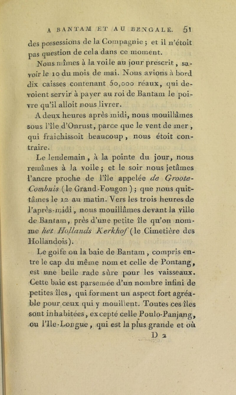 des possessions de la Compagnie ; et il n’étoit pas question de cela dans ce moment. Nous mîmes à la voile au jour prescrit, sa- voir le 10 du mois de mai. Nous avions à bord dix caisses contenant 5o,ooo réaux, qui dé- voient servir à payer au roi de Bantam le poi- vre qu’il alloit nous livrer. A deux heures après midi, nous mouillâmes sous l’île d’Onrust, parce que le vent de mer , qui f'raichissoit beaucoup , nous étoit con- traire. Le lendemain , à la pointe du jour, nous remîmes à la voile $ et le soir nous jetâmes l’ancre proche de l’île appelée de Groote- Combuis (le Grand-Fougon ) $ que nous quit- tâmes le 12, au matin. Vers les trois heures de l’après-midi, nous mouillâmes devant la ville de Bantam, près d’une petite île qu’on nom- me het HoJ.la.nds Kerkhof (le Cimetière des Hollandois). Le golfe ou la baie de Bantam , compris en- tre le cap du même nom et celle de Pontang, est une belle rade sure pour les vaisseaux. Cette baie est parsemée d’un nombre infini de petites îles, qui forment un aspect fort agréa- ble pour ceux qui y mouillent. Toutes ces îles sont inhabitées, excepté celle Poulo-Panjang, ou Plie-Longue , qui est la plus grande et où D a