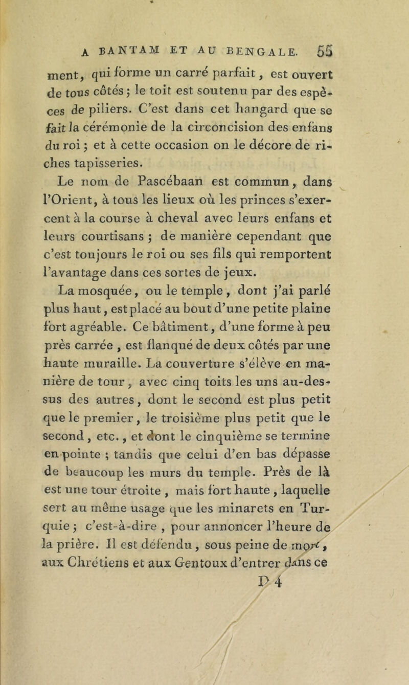 ment, qui forme un carré parfait, est ouvert de tous côtés ; le toit est soutenu par des espè- ces de piliers. C’est dans cet hangard que se fait la cérémonie de la circoncision des enfans du roi 5 et à cette occasion on le décore de ri- ches tapisseries. Le nom de Pascébaan est commun, dans l’Orient, à tous les lieux où les princes s’exer- cent à la course à cheval avec leurs enfans et leurs courtisans ; de manière cependant que c’est toujours le roi ou ses fils qui remportent l’avantage dans ces sortes de jeux. La mosquée, ou le temple , dont j’ai parlé plus haut, est placé au bout d’une petite plaine fort agréable. Ce bâtiment, d’une forme à peu près carrée , est flanqué de deux côtés par une haute muraille. La couverture s’élève en ma- nière de tour , avec cinq toits les uns au-des- sus des autres, dont le second est plus petit que le premier, le troisième plus petit que le second , etc., et dont le cinquième se termine en pointe ; tandis que celui d’en bas dépasse de beaucoup les murs du temple. Près de là est une tour étroite , mais fort haute , laquelle sert au même usage que les minarets en Tur- quie 3 c’est-à-dire , pour annoncer l’heure de la prière. Il est défendu , sous peine de mor*, aux Chrétiens et aux Gentoux d’entrer cLns ce P 4