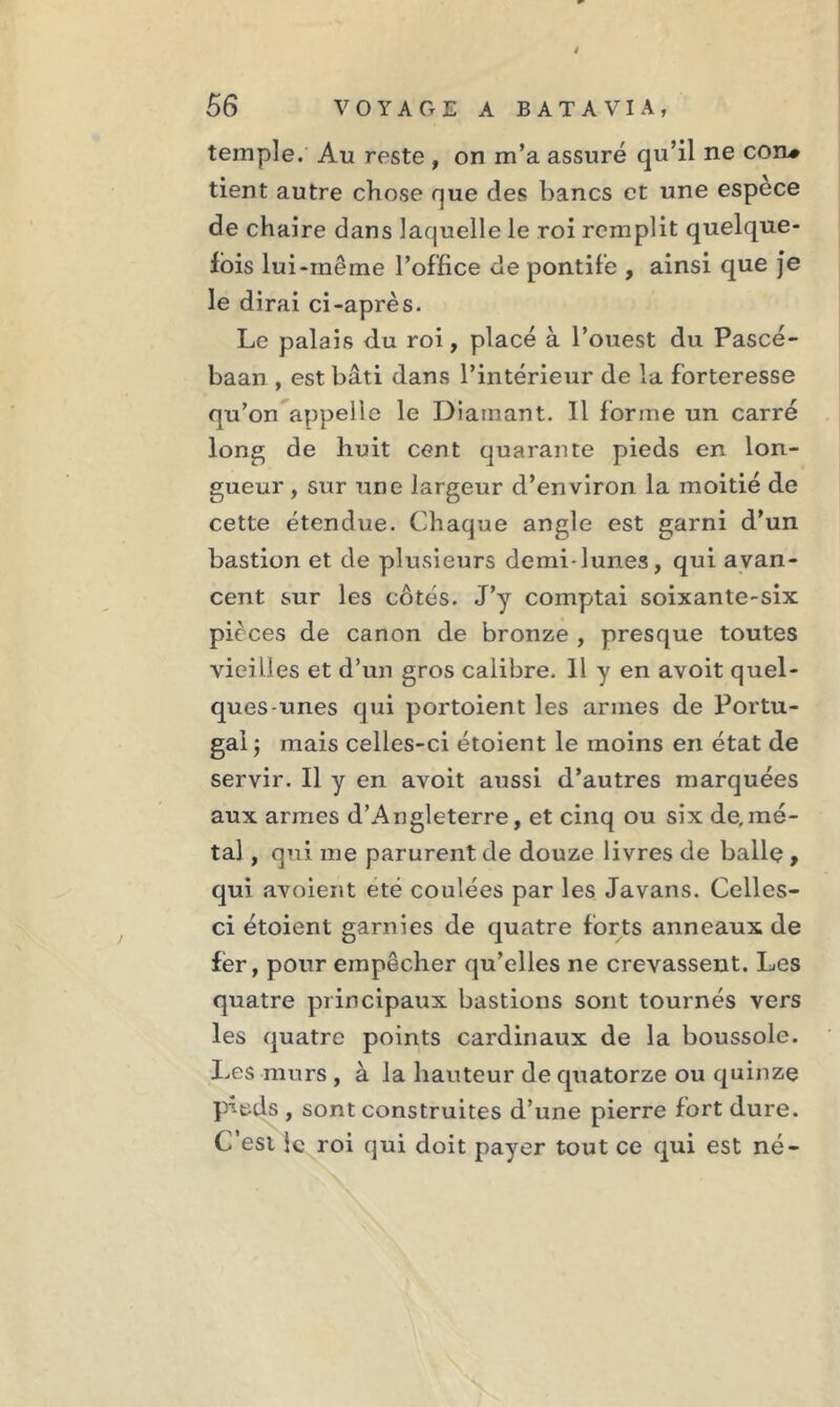 4 56 VOYAGE A BATAVIA, temple. Au reste , on m’a assuré qu’il ne cou# tient autre chose que des bancs et une espece de chaire dans laquelle le roi remplit quelque- fois lui-même l’office de pontife , ainsi que je le dirai ci-après. Le palais du roi, placé à l’ouest du Pascé- baan , est bâti dans l’intérieur de la forteresse qu’on appelle le Diamant. Il forme un carré long de huit cent quarante pieds en lon- gueur , sur une largeur d’environ la moitié de cette étendue. Chaque angle est garni d’un bastion et de plusieurs demi-lunes, qui avan- cent sur les côtés. J’y comptai soixante-six pièces de canon de bronze , presque toutes vieilles et d’un gros calibre. 11 y en avoit quel- ques-unes qui portoient les armes de Portu- gal j mais celles-ci étoient le moins en état de servir. Il y en avoit aussi d’autres marquées aux armes d’Angleterre, et cinq ou six de,mé- tal , qui me parurent de douze livres de ballç , qui avoient été coulées par les Javans. Celles- ci étoient garnies de quatre forts anneaux de fer, pour empêcher qu’elles ne crevassent. Les quatre principaux bastions sont tournés vers les quatre points cardinaux de la boussole. Les murs , à la hauteur de quatorze ou quinze p^eds , sont construites d’une pierre fort dure. C’est le roi qui doit payer tout ce qui est né-