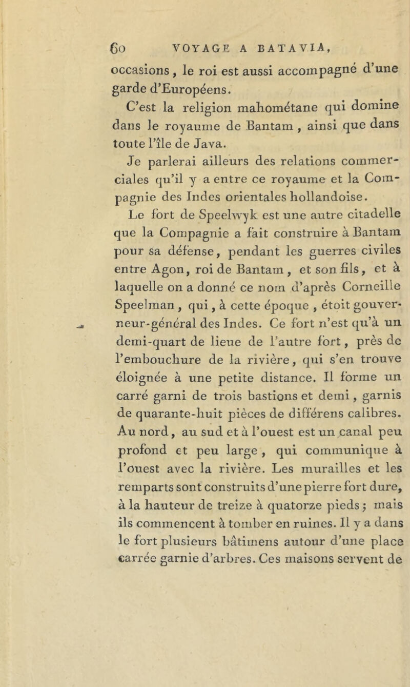 occasions , le roi est aussi accompagné d’une garde d’Européens. C’est la religion mahométane qui domine dans le royaume de Bantam , ainsi que dans toute l’île de Java. Je parlerai ailleurs des relations commer- ciales qu’il y a entre ce royaume et la Com- pagnie des Indes orientales hollandoise. Le lort de Speelwyk est une autre citadelle que la Compagnie a fait construire à Bantam pour sa défense, pendant les guerres civiles entre Agon, roi de Bantam , et son fils, et à laquelle on a donné ce nom d’après Corneille Speelman , qui, à cette époque , étoit gouver- neur-général des Indes. Ce fort n’est qu’à un demi-quart de lieue de l’autre fort, près de l’embouchure de la rivière, qui s’en trouve éloignée à une petite distance. Il forme un carré garni de trois bastions et demi, garnis de quarante-huit pièces de différens calibres. Au nord, au sud et à l’ouest est un canal peu profond et peu large , qui communique à l’ouest avec la rivière. Les murailles et les remparts sont construits d’une pierre fort dure, à la hauteur de treize à quatorze pieds ; mais ils commencent à tomber en ruines. Il y a dans le fort plusieurs bâtimens autour d’une place carrée garnie d’arbres. Ces maisons servent de