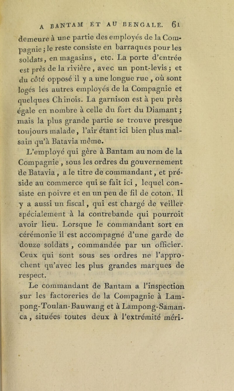 demeure à une partie des employés de la Com- pagnie ; le reste consiste en barraques pour les soldats, en magasins, etc. La porte d’entrée est près de la rivière , avec un pont-levis 5 et du côté opposé il y a une longue rue , où sont logés les autres employés de la Compagnie et quelques Chinois. La garnison est à peu près égale en nombre à celle du fort du Diamant ; mais la plus grande partie se trouve presque toujours malade , l’air étant ici bien plus mal- sain qu’à Batavia même. L’employé qui gère à Bantam au nom de la Compagnie , sous les ordres du gouvernement de Batavia , a le titre de commandant, et pré- side au commerce qui se fait ici, lequel con- siste en poivre et en un peu de fil de coton. Il y a aussi un fiscal, qui est chargé de veiller spécialement à la contrebande qui pourroit avoir lieu. Lorsque le commandant sort en cérémonie il est accompagné d’une garde de douze soldats , commandée par un officier. Ceux qui sont sous ses ordres ne l’appro- chent qu’avec les plus grandes marques de respect. Le commandant de Bantam a l’inspection sur les factoreries de la Compagnie à Lam- pong-Toulan-Bauwang et à Lampong-Saman- ca, situées toutes deux à l’extrémité rnéri-