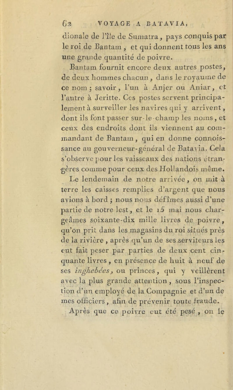 dionale de l’île de Sumatra, pays conquis par le roi de Ban tara , et qui donnent tous les ans une grande quantité de poivre. Bantam fournit encore deux autres postes, de deux hommes chacun , dans le royaume de ce nom 3 savoir, l’un à Anjer ou Aniar, et l’autre à Jeritte. Ces postes servent principa- lement à surveiller les navires qui y arrivent, dont ils font passer sur-le-champ les noms, et ceux des endroits dont ils viennent au com- mandant de Bantam, qui en donne connois- sance au gouverneur-général de Batavia. Cela s’observe pour les vaisseaux des nations étran- gères comme pour ceux des Hollandois même. Le lendemain de notre arrivée , on mit à terre les caisses remplies d’argent que nous avions à bord j nous nous défîmes aussi d’une partie de notre lest, et le 15 mai nous char- geâmes soixante-dix mille livres de poivre, qu’on prit dans les magasins du roi situés près de la rivière , après qu’un de ses serviteurs les eut fait peser par parties de deux cent cin- quante livres , en présence de huit à neuf de ses inghebées, ou princes, qui y veillèrent avec la plus grande attention, sous l’inspec- tion d’un employé de la Compagnie et d’un de mes officiers, afin de prévenir toute fraude. Après que ce poivre eut été pesé , on le