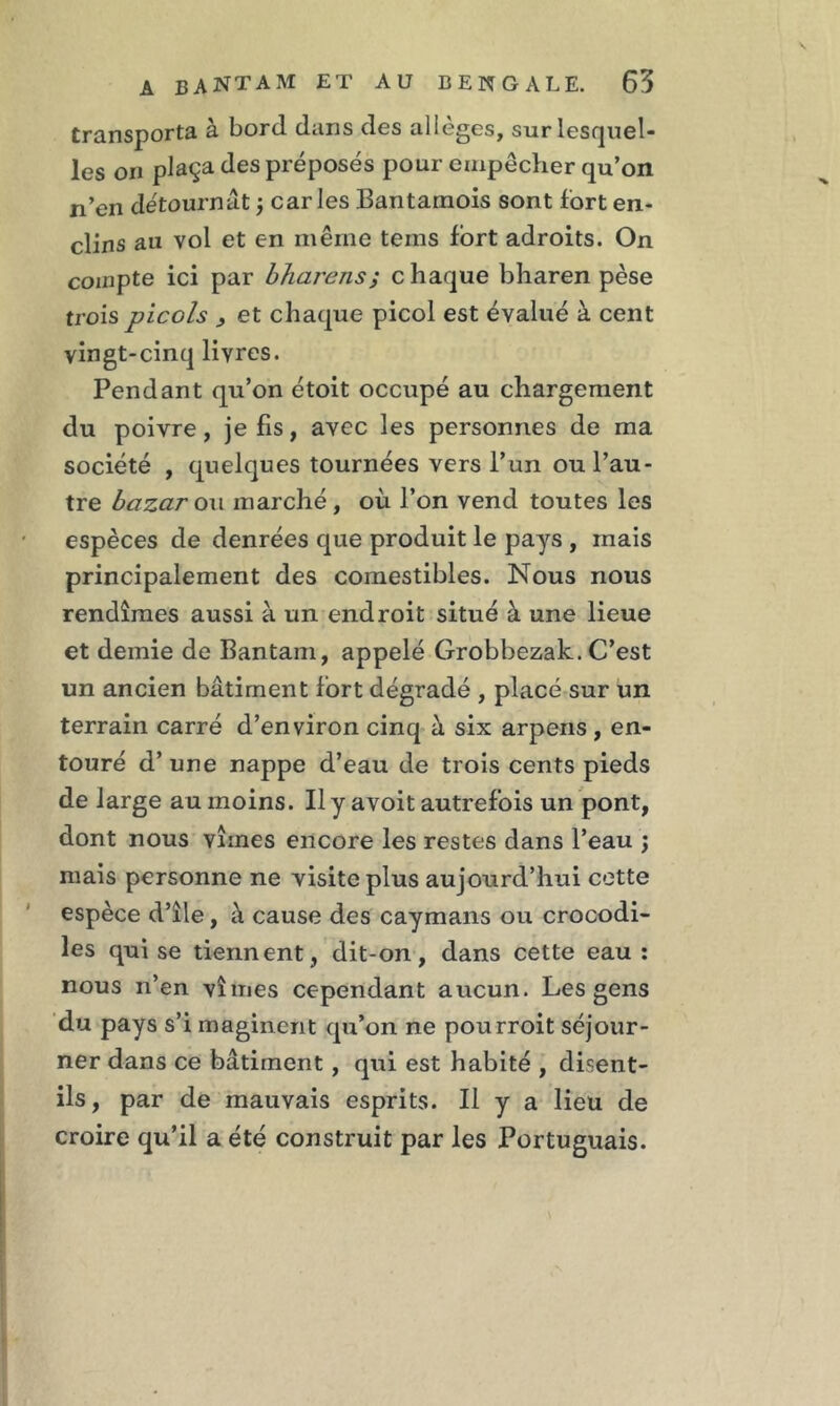 transporta à bord dans des allèges, sur lesquel- les on plaça des préposés pour empêcher qu’on n’en détournât ; caries Bantamois sont fort en- clins au vol et en même teins fort adroits. On compte ici par bharens; chaque bharen pèse trois picols 3 et chaque picol est évalué à cent vingt-cinq livres. Pendant qu’on étoit occupé au chargement du poivre, je fis, avec les personnes de ma société , quelques tournées vers l’un ou l’au- tre bazar ou marché, où l’on vend toutes les espèces de denrées que produit le pays , mais principalement des comestibles. Nous nous rendîmes aussi à un endroit situé à une lieue et demie de Bantam, appelé Grobbezak. C’est un ancien bâtiment fort dégradé , placé sur un terrain carré d’environ cinq à six arpens , en- touré d’une nappe d’eau de trois cents pieds de large au moins. Ilyavoit autrefois un pont, dont nous vîmes encore les restes dans l’eau \ mais personne ne visite plus aujourd’hui cette espèce d’île, à cause des caymans ou crocodi- les qui se tiennent, dit-on, dans cette eau: nous n’en vîmes cependant aucun. Les gens du pays s’i maginent qu’on ne pourroit séjour- ner dans ce bâtiment, qui est habité , disent- ils, par de mauvais esprits. Il y a lieu de croire qu’il a été construit par les Portuguais.