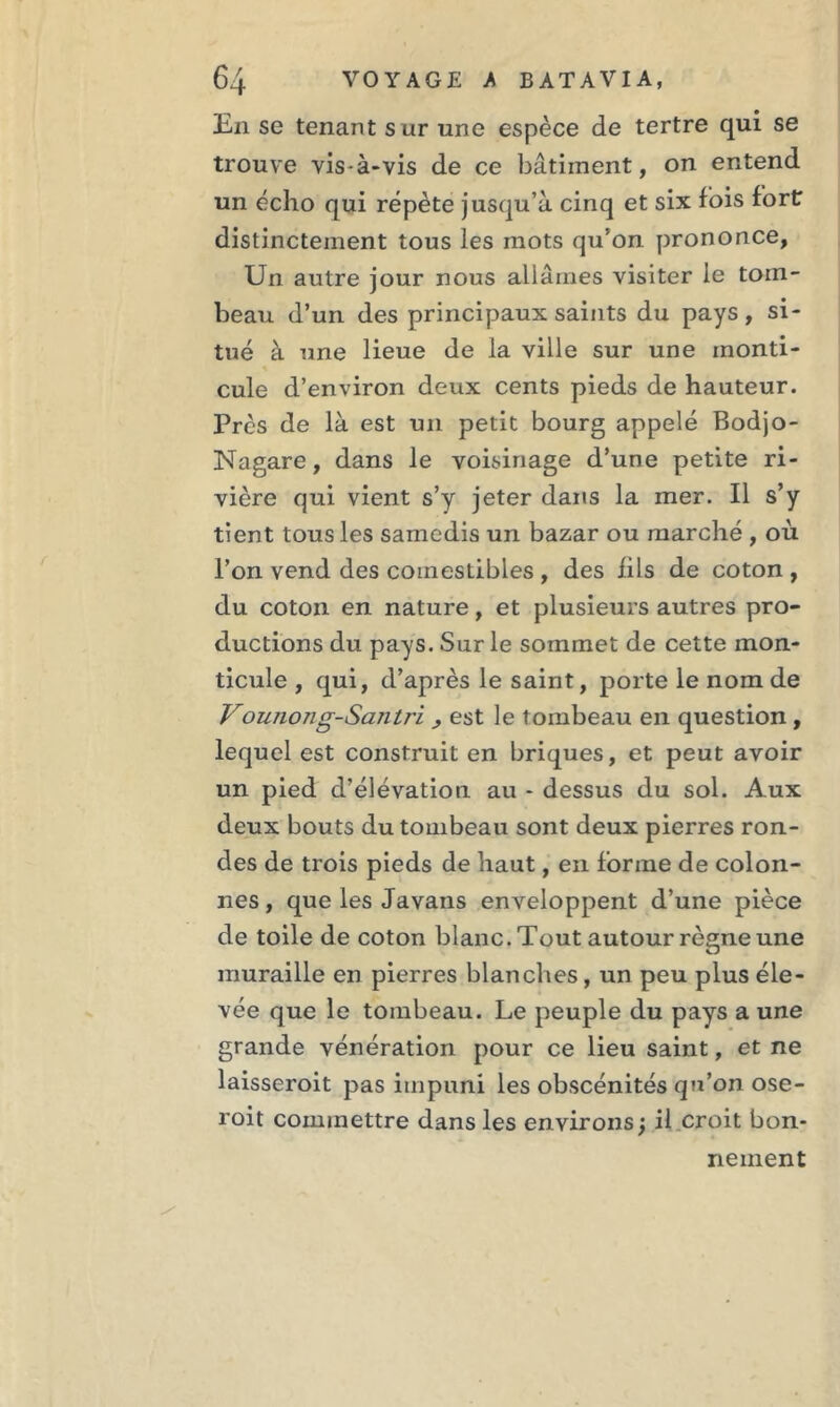 En se tenant s ur une espèce de tertre qui se trouve vis-à-vis de ce bâtiment, on entend un écho qui répète jusqu’à cinq et six fois fort distinctement tous les mots qu’on prononce. Un autre jour nous allâmes visiter le tom- beau d’un des principaux saints du pays, si- tué à une lieue de la ville sur une monti- cule d’environ deux cents pieds de hauteur. Près de là est un petit bourg appelé Bodjo- Nagare, dans le voisinage d’une petite ri- vière qui vient s’y jeter dans la mer. Il s’y tient tous les samedis un bazar ou marché , où l’on vend des comestibles , des fils de coton , du coton en nature, et plusieurs autres pro- ductions du pays. Sur le sommet de cette mon- ticule , qui, d’après le saint, porte le nom de Vouiiong-Saiiti'i > est le tombeau en question , lequel est construit en briques, et peut avoir un pied d’élévation au - dessus du sol. Aux deux bouts du tombeau sont deux pierres ron- des de trois pieds de haut, en forme de colon- nes , que les Javans enveloppent d’une pièce de toile de coton blanc. Tout autour règne une muraille en pierres blanches, un peu plus éle- vée que le tombeau. Le peuple du pays a une grande vénération pour ce lieu saint, et ne laisseroit pas impuni les obscénités qu’on ose- roit commettre dans les environs; il croit bon- nement