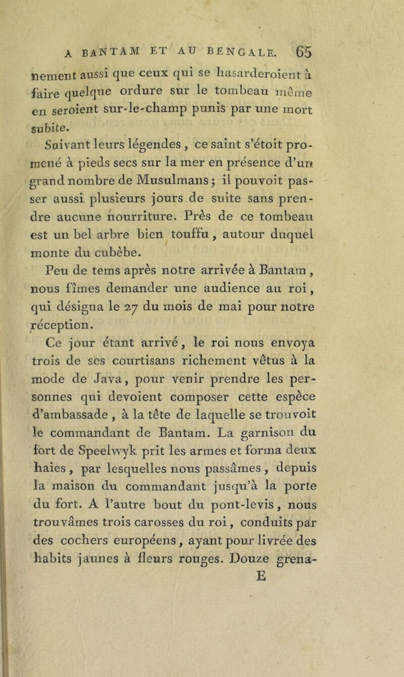 nement aussi que ceux qui se liasarderoient à faire quelque orclure sur le tombeau meme en seroient sur-le-champ punis par une mort subite. Suivant leurs légendes , ce saint s’étoit pro- mené à pieds secs sur la mer en présence d’urt grand nombre de Musulmans; il pouvoit pas- ser aussi plusieurs jours de suite sans pren- dre aucune nourriture. Près de ce tombeau est un bel arbre bien touffu, autour duquel monte du cubèbe. Peu de teins après notre arrivée à Bantam , nous fîmes demander une audience au roi, qui désigna le 27 du mois de mai pour notre réception. Ce jour étant arrivé, le roi nous envoya trois de ses courtisans richement vêtus à la mode de Java, pour venir prendre les per- sonnes qui dévoient composer cette espèce d’ambassade , à la tête de laquelle se trouvoit le commandant de Bantam. La garnison du fort de Speelwyk prit les armes et forma deux haies , par lesquelles nous passâmes , depuis la maison du commandant jusqu’à la porte du fort. A l’autre bout du pont-levis, nous trouvâmes trois carosses du roi, conduits par des cochers européens , ayant pour livrée des habits jaunes à fleurs rouges. Douze grena- E